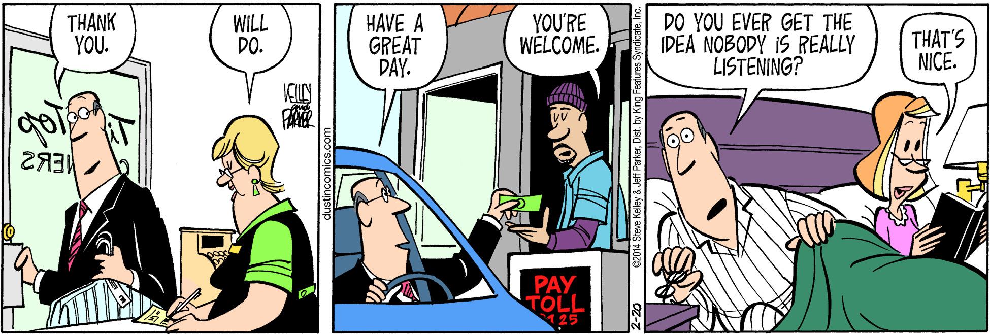 Parallel OCR: THANK YOU. WILL DO. HAVE A GREAT DAY. YOU'RE WELCOME. DO YOU EVER GET THE IDEA NOBODY IS REALLY LISTENING? THAT'S NICE. PAY TOLL 125 @2014 Steve Kelley & Jeff ParkerDist. by King THANK YOU. WILL DO. HAVE A GREAT DAY. YOU'RE WELCOME. DO YOU EVER GET THE IDEA NOBODY IS REALLY LISTENING? THAT'S NICE. PAY TOLL 125 @2014 Steve Kelley & Jeff ParkerDist. by King