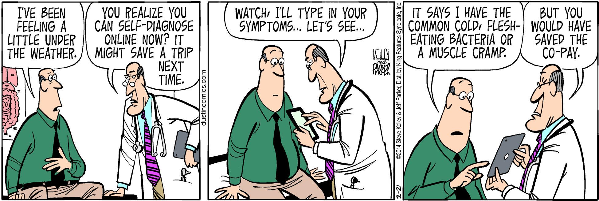 Gesture OCR: IVE BEEN FEELING A LITTLE UNDER THE WEATHER. YOU REALIZE YOU CÁN SELF-DIAGNOSE ONLINE NOW? IT MIGHT SAVE A TRIP NEXT TIME. WATCHILL TYPE IN YOUR SYMPTOMS... LET'S SEE.. IT SAYS I HAVE THE COMMON COLDFLESH- WOULD HAVE EATING BACTERIA OR A MUSCLE CRAMP. BUT YOU SAVED THE CO-PAY. PAKER 2014 Steve Kelley & Jeff ParkerDist. by King Fea IVE BEEN FEELING A LITTLE UNDER THE WEATHER. YOU REALIZE YOU CÁN SELF-DIAGNOSE ONLINE NOW? IT MIGHT SAVE A TRIP NEXT TIME. WATCHILL TYPE IN YOUR SYMPTOMS... LET'S SEE.. IT SAYS I HAVE THE COMMON COLDFLESH- WOULD HAVE EATING BACTERIA OR A MUSCLE CRAMP. BUT YOU SAVED THE CO-PAY. PAKER 2014 Steve Kelley & Jeff ParkerDist. by King Fea