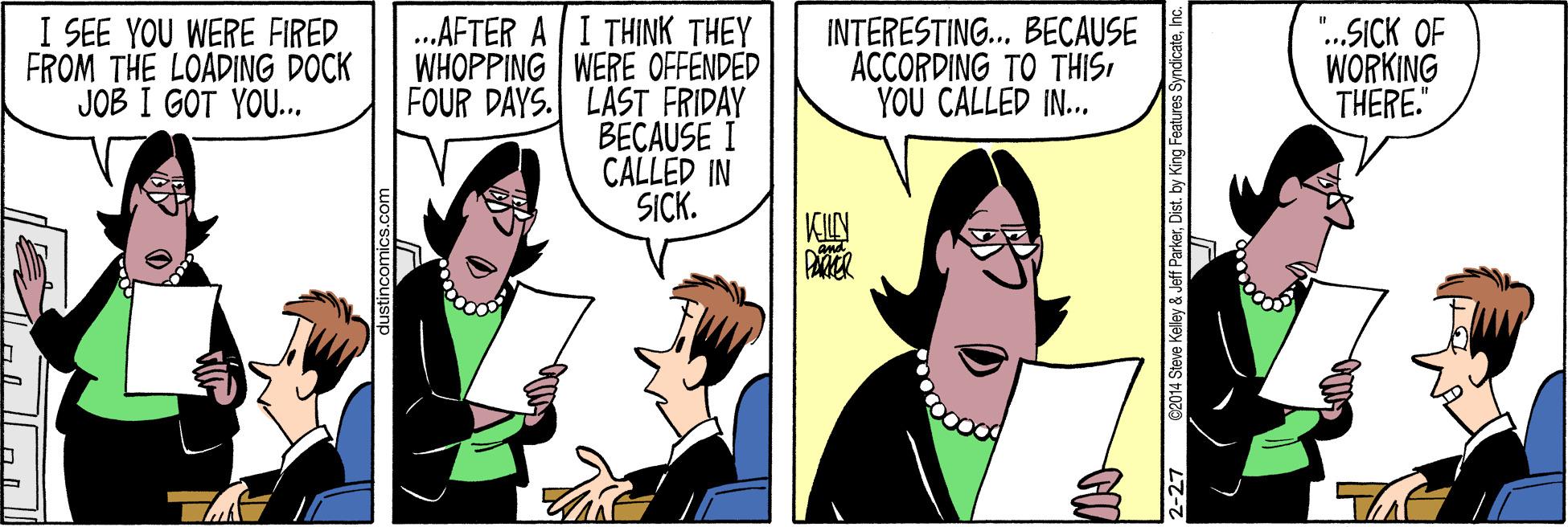 Gesture OCR: ..AFTER A I THINK THEY WHOPPING WERE OFFENDED FOUR DAYS. LAST FRIDAY BECAUSE I CALLED IN SICK. I SEE YOU WERE FIRED FROM THE LOADING DOCK JOB I GOT YOU. INTERESTING. BECAUSE ACCORDING TO THISI YOU CALLED IN... "..SICK OF WORKING THERE." |? 27 C2014 Steve Keley & Jeff ParkerInc. ..AFTER A I THINK THEY WHOPPING WERE OFFENDED FOUR DAYS. LAST FRIDAY BECAUSE I CALLED IN SICK. I SEE YOU WERE FIRED FROM THE LOADING DOCK JOB I GOT YOU. INTERESTING. BECAUSE ACCORDING TO THISI YOU CALLED IN... "..SICK OF WORKING THERE." | ? 27 C2014 Steve Keley & Jeff ParkerDist. by King Features Syndicate