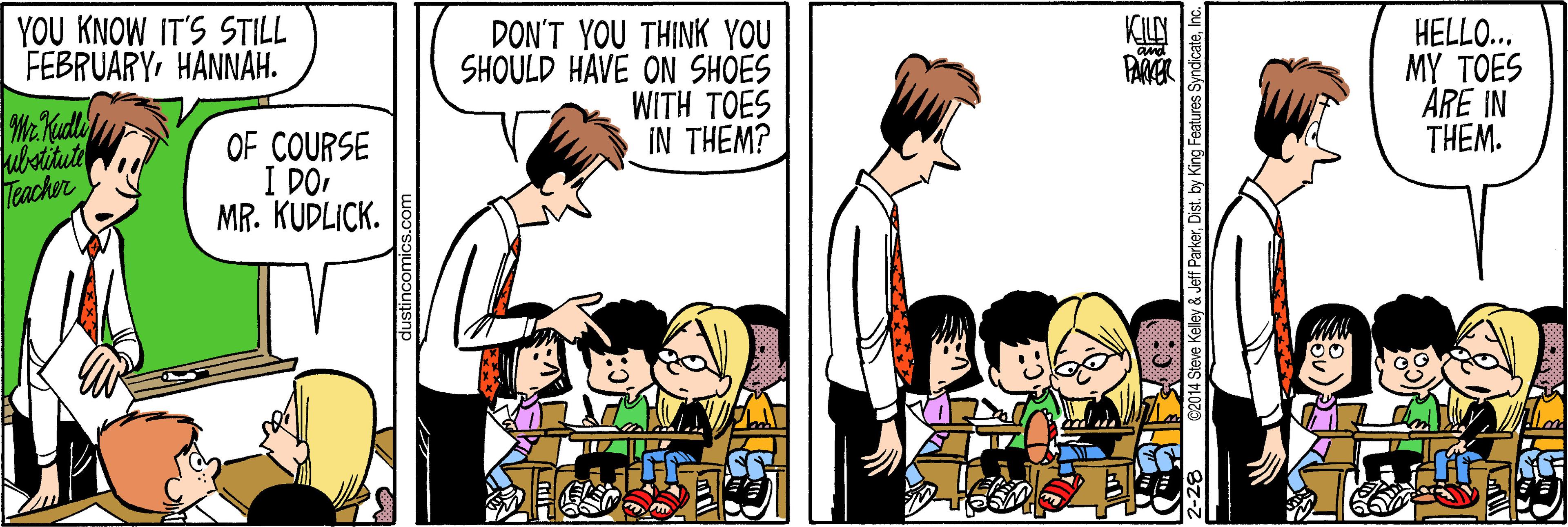 Font OCR: YOU KNOW IT'S STILL FEBRUARYHANNAH. DON'T YOU THINK YOU SHOULD HAVE ON SHOES WITH ?OES IN THEM? HELLO... MY TOES ARE IN THEM. PARER Mr Kudly kubotitute Teacher OF COURSE I DO MR. KUDLICK. C2014 Steve Keley & Jeff ParkerInc. YOU KNOW IT'S STILL FEBRUARYHANNAH. DON'T YOU THINK YOU SHOULD HAVE ON SHOES WITH ?OES IN THEM? HELLO... MY TOES ARE IN THEM. PARER Mr Kudly kubotitute Teacher OF COURSE I DO MR. KUDLICK. C2014 Steve Keley & Jeff ParkerDist. by King Features Syndicate