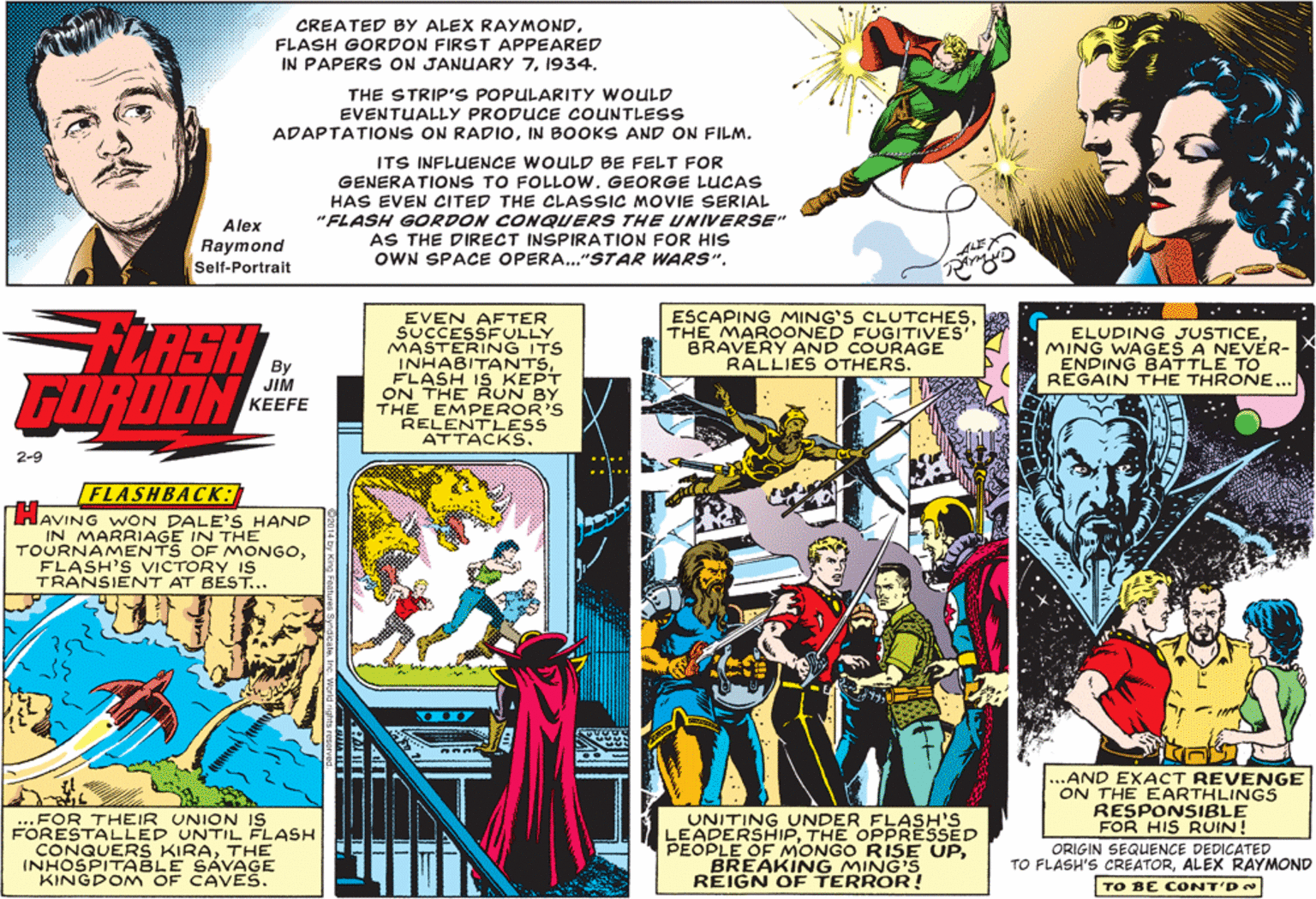 Fictional character Faces (1) OCR: CREATED BY ALEX RAYMONDFLASH GORDON FIRST APPEARED IN PAPER S ON JANUARY 71934. THE STRIP'S POPULARITY WOULD EVENTUALLY PRODUCE COUNTLESS ADAPTATIONS ON RADIOIN BOOKS AND ON FILM. ITS INFLUENCE WOULD BE FELT FOR GENERATIONS TO FOLLOW. GEORGE LUCAS HAS EVEN CITED THE CLASSIC MOVIE SERIAL "FLASH GORDON CONQUERS THE UNIVERSE" AS THE DIRECT INSPIRATION FOR HIS OWN SPACE OPERA..."STAR WARS"Alex Raymond Self-Portrait ESCAPING MING'S CLUTCHESTHE MAROONED FUGITIVES' BRAVERY AND COURAGE RALLIES OTHERS. LASH FORDON EVEN AFTER SUCCESSFULLY MASTERING ITS INHABITANTSFLASH IS KEPT ON THE RUN BY THE EMPEROR'S RELENTLESS ATTACKS. ELUDING JUSTICEMING WAGES A NEVER- ENDING BATTLE TO REGAIN THE THRONE... By JIM KEEFE 2-9 FLASHBACK: AVING WON DALE'S HAND IN MARRIAGE IN THE TOURNAMENTS OF MONGOFLASH'S VICTORY IS TRANSIENT AT BEST... 35 35 ...FOR THEIR UNION IS FORESTALLED UNTIL FLASH CONQUERS KIRATHE INHOSPITABLE SÁVAGE KINGDOM OF CAVES. UNITING UNDER FLASH'S LEADERSHIPTHE OPPRESSED PEOPLE OE MONGO RISE UPBREAKING MING'S REIGN OF TERROR! ..AND EXACT REVENGE ON THE EARTHLINGS RESPONSIBLE FOR HIS RUIN! ORIGIN SEQUENCE DEDICATED TO FLASH'S CREATORALEX RAYMOND TO BE CONT'D CREATED BY ALEX RAYMONDFLASH GORDON FIRST APPEARED IN PAPER S ON JANUARY 71934. THE STRIP'S POPULARITY WOULD EVENTUALLY PRODUCE COUNTLESS ADAPTATIONS ON RADIOIN BOOKS AND ON FILM. ITS INFLUENCE WOULD BE FELT FOR GENERATIONS TO FOLLOW. GEORGE LUCAS HAS EVEN CITED THE CLASSIC MOVIE SERIAL "FLASH GORDON CONQUERS THE UNIVERSE" AS THE DIRECT INSPIRATION FOR HIS OWN SPACE OPERA..."STAR WARS"Alex Raymond Self-Portrait ESCAPING MING'S CLUTCHESTHE MAROONED FUGITIVES' BRAVERY AND COURAGE RALLIES OTHERS. LASH FORDON EVEN AFTER SUCCESSFULLY MASTERING ITS INHABITANTSFLASH IS KEPT ON THE RUN BY THE EMPEROR'S RELENTLESS ATTACKS. ELUDING JUSTICEMING WAGES A NEVER- ENDING BATTLE TO REGAIN THE THRONE... By JIM KEEFE 2-9 FLASHBACK: AVING WON DALE'S HAND IN MARRIAGE IN THE TOURNAMENTS OF MONGOFLASH'S VICTORY IS TRANSIENT AT BEST... 35 35 ...FOR THEIR UNION IS FORESTALLED UNTIL FLASH CONQUERS KIRATHE INHOSPITABLE SÁVAGE KINGDOM OF CAVES. UNITING UNDER FLASH'S LEADERSHIPTHE OPPRESSED PEOPLE OE MONGO RISE UPBREAKING MING'S REIGN OF TERROR! ..AND EXACT REVENGE ON THE EARTHLINGS RESPONSIBLE FOR HIS RUIN! ORIGIN SEQUENCE DEDICATED TO FLASH'S CREATORALEX RAYMOND TO BE CONT'D