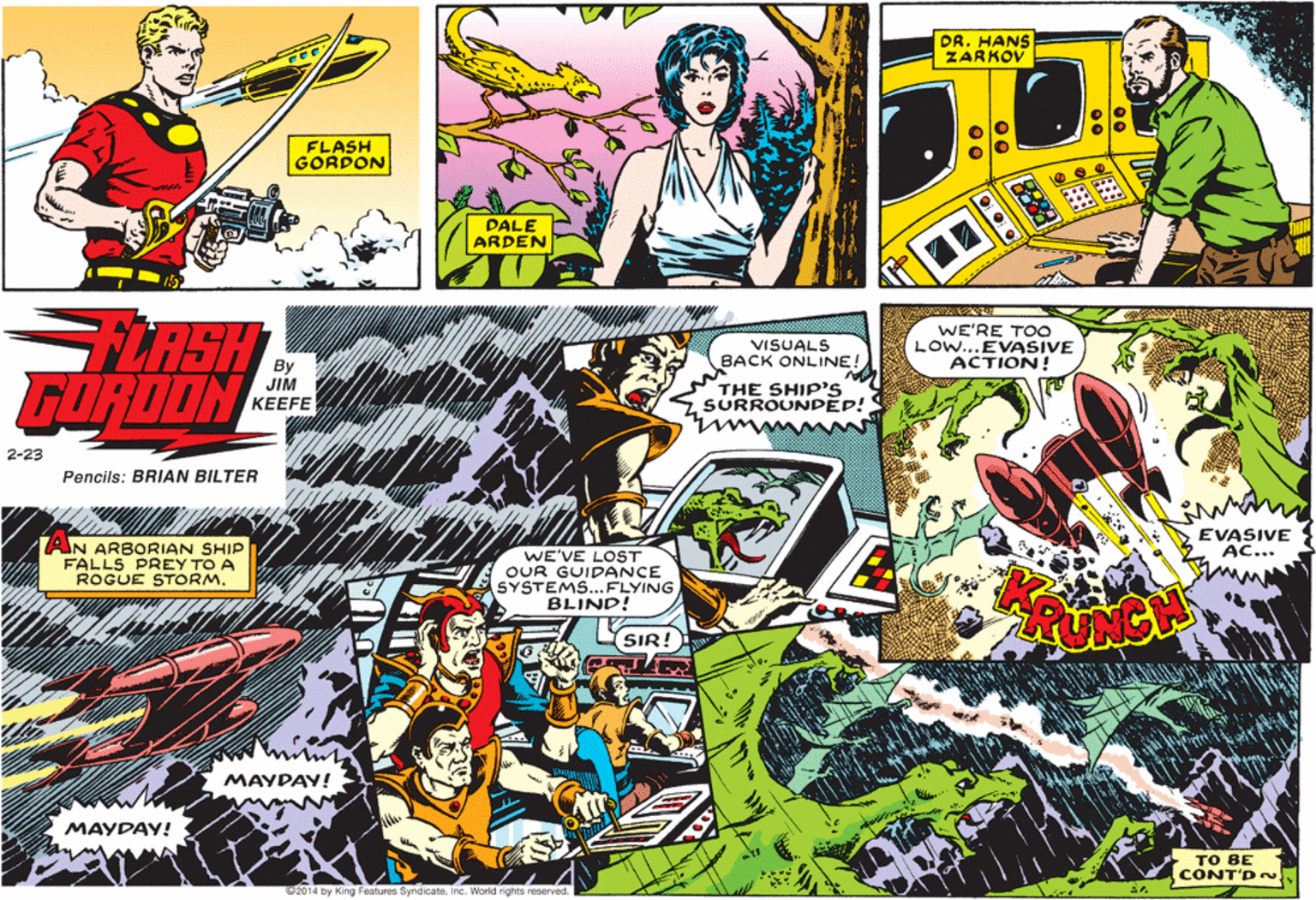 Illustration OCR: DR. HANS ZARKOV FLASH GORDON DALE ARDEN FLASH GORDON WE'RE TOO LOW...EVASIVE ACTION! VISUALS BACK ONLINE! THE SHIP'S SURROUNDED! JIM KEEFE 2-23 Mwwww Pencils: BRIAN BILTER EVASIVE AC... AN ARBORIAN SHIP FALLS PREY TO A ROGUE STORM. WE'VE LOST OUR GUIDANCE SYSTEMS...FLYING BLIND! SIR! MAYDAY! MAYDAY! ?? ?E CONT'D ~ 2014 by King Features SyndicateInc. World rights reserved. DR. HANS ZARKOV FLASH GORDON DALE ARDEN FLASH GORDON WE'RE TOO LOW...EVASIVE ACTION! VISUALS BACK ONLINE! THE SHIP'S SURROUNDED! JIM KEEFE 2-23 Mwwww Pencils: BRIAN BILTER EVASIVE AC... AN ARBORIAN SHIP FALLS PREY TO A ROGUE STORM. WE'VE LOST OUR GUIDANCE SYSTEMS...FLYING BLIND! SIR! MAYDAY! MAYDAY! ?? ?E CONT'D ~ 2014 by King Features SyndicateInc. World rights reserved.