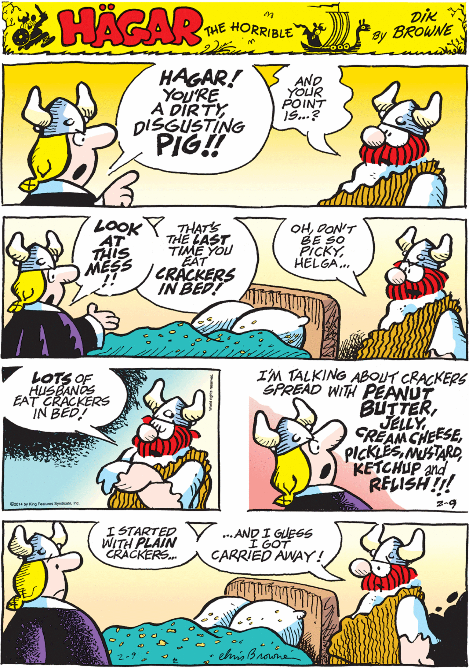 Yellow OCR: HAGAR! YOU'RE A DIRTYDISGUSTING PIG! AND YOUR POINT 1S...? 00 HACAR THE HORRIBLE by DIK BROWNE LOOK Y THATs THE CAST TIME YOU EAT CRACKERS IN BED! OHOON'T BE SO PICKYHELGA. V LOTS OF HUSBANOS EAT CRACKERS IN BED! AT THIS MESS Q014 by King Fe Sndicate ho I'M TALKING ABOUT CRACKERS SPREAD WITH PEANUT BUTTERMUSTARD KETCHUP and RELISH!!! I STARTED WITH PLAIN CRACKERS. ... AND I GUESS I GOT CARRIED AWAY! z-9 ehis Browne HAGAR! YOU'RE A DIRTYDISGUSTING PIG! AND YOUR POINT 1S...? 00 HACAR THE HORRIBLE by DIK BROWNE LOOK Y THATs THE CAST TIME YOU EAT CRACKERS IN BED! OHOON'T BE SO PICKYHELGA. V LOTS OF HUSBANOS EAT CRACKERS IN BED! AT THIS MESS Q014 by King Fe Sndicate ho I'M TALKING ABOUT CRACKERS SPREAD WITH PEANUT BUTTERREAM CHEESEMUSTARD KETCHUP and RELISH!!! I STARTED WITH PLAIN CRACKERS. ... AND I GUESS I GOT CARRIED AWAY! z-9 ehis Browne