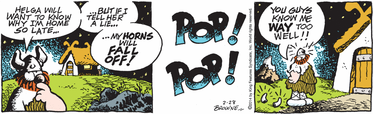 Artwork OCR: POP! POP! HELGA WILL WANT TO KNOW WHY IM HOME "SO LATE. BUT IFI TELL HER A LIE... YOU GUYS KNOW ME WAY TOO WELL!! ... MY HORNS WILL FALL OFF! 2-28 BROWNE ©2014 by King Features Syndicateinc.V POP! POP! HELGA WILL WANT TO KNOW WHY IM HOME "SO LATE. BUT IFI TELL HER A LIE... YOU GUYS KNOW ME WAY TOO WELL!! ... MY HORNS WILL FALL OFF! 2-28 BROWNE ©2014 by King Features Syndicate