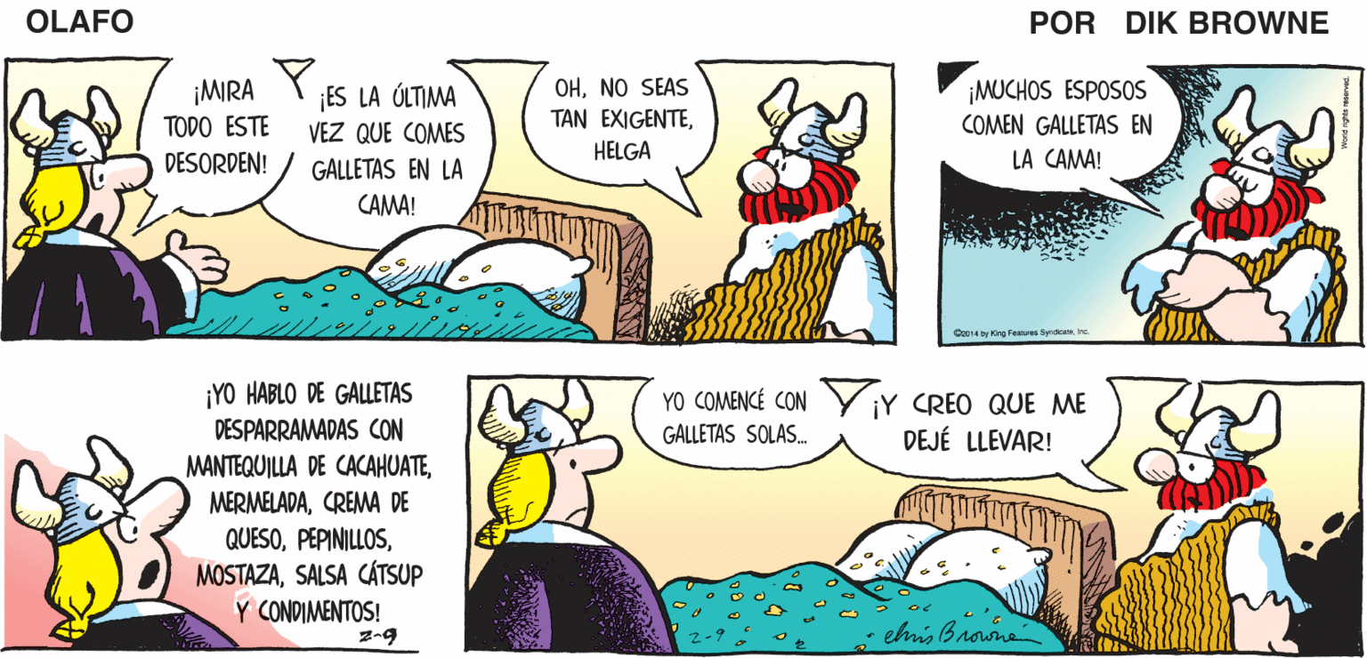 Yellow OCR: OLAFO! ¡TÚ ERES UN SUCIO Y DESAGRADABLE ¿Y TU PUNTO OLAFO ES.? EL AMARGADO piK BROWNE CERDO! ¡MIRA Y TODO ESTE ¡MUCHOS ESPOSOS COMEN GALLETAS EN ¡ES LA ÓLTIMA OHNO SEAS TAN EXIGENTEHELGA VEZ QUE COMES DESORDEN! GALLETAS EN LA LA CAMA! CAMA! C014 by King Features Syndcane ¡YO HABLO DE GALLETAS DESPARRAMADAS CON YO COMENCÉ CON Y ¡Y CREO QUE ME GALLETAS SOLAS. DEJÉ LLEVAR! MANTEQUILLA DE CACAHUATECREMA DE QUESOSALSA CÁTSUP Y CONDIMENTOS! ehmis Brone OLAFO! ¡TÚ ERES UN SUCIO Y DESAGRADABLE ¿Y TU PUNTO OLAFO ES.? EL AMARGADO piK BROWNE CERDO! ¡MIRA Y TODO ESTE ¡MUCHOS ESPOSOS COMEN GALLETAS EN ¡ES LA ÓLTIMA OHNO SEAS TAN EXIGENTEHELGA VEZ QUE COMES DESORDEN! GALLETAS EN LA LA CAMA! CAMA! C014 by King Features Syndcane ¡YO HABLO DE GALLETAS DESPARRAMADAS CON YO COMENCÉ CON Y ¡Y CREO QUE ME GALLETAS SOLAS. DEJÉ LLEVAR! MANTEQUILLA DE CACAHUATECREMA DE QUESOSALSA CÁTSUP Y CONDIMENTOS! ehmis Brone