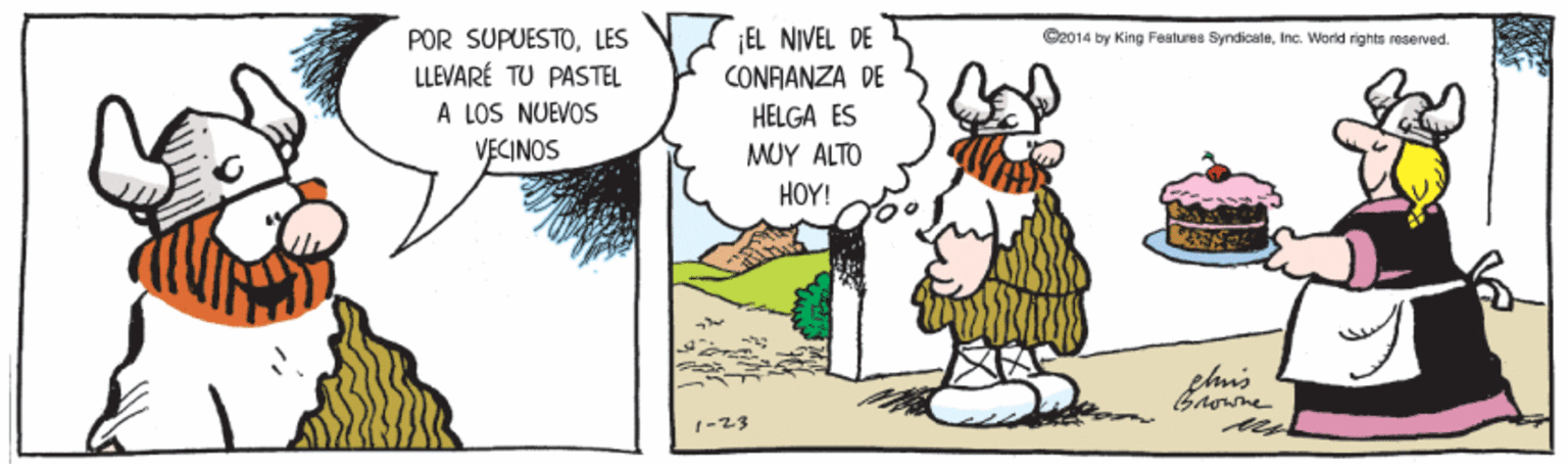 Happy OCR: POR SUPUESTOLES LLEVARÉ TU PASTEL ¡EL NIVEL DE CONAANZA DE S2014 by King Features SyndicateInc. World rights reserved. A LOS NUEVOS VECINOS HELGA ES MUY ALTO HOY! 1-23 POR SUPUESTOLES LLEVARÉ TU PASTEL ¡EL NIVEL DE CONAANZA DE S2014 by King Features SyndicateInc. World rights reserved. A LOS NUEVOS VECINOS HELGA ES MUY ALTO HOY! 1-23