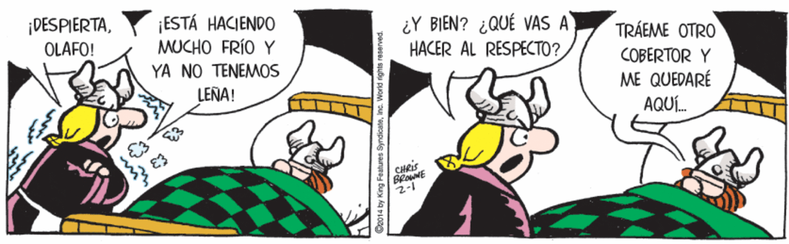 Sharing OCR: ¡DESPIERTA¡ESTÁ HACIENDO MUCHO FRÍO Y YA NO TENEMOS ¿Y BIEN? ¿QUÉ VAS A HACER AL RESPECTO? TRÁEME OTRO COBERTOR Y ME QUEDARÉ OLAFO! LEÑA! AQUÍ. CHRIS BROWNE C2014 by King Features SyndicateInc. World rights reserved. ¡DESPIERTA¡ESTÁ HACIENDO MUCHO FRÍO Y YA NO TENEMOS ¿Y BIEN? ¿QUÉ VAS A HACER AL RESPECTO? TRÁEME OTRO COBERTOR Y ME QUEDARÉ OLAFO! LEÑA! AQUÍ. CHRIS BROWNE C2014 by King Features SyndicateInc. World rights reserved.