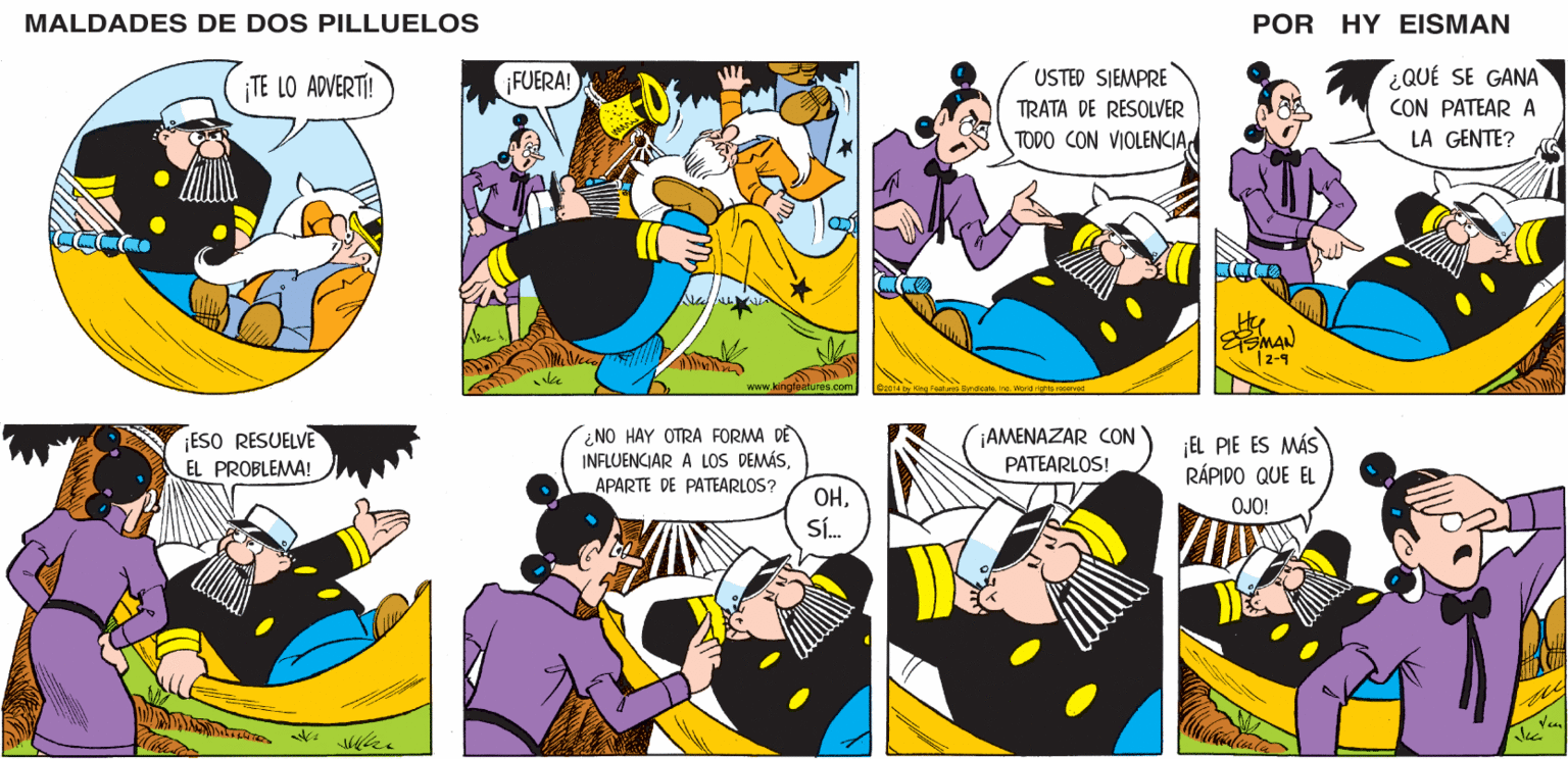 Comic book OCR: MALDADES DE DOS PILLUELOS POR HY EISMAN ¿QUÉ SE GANA CON PATEAR A ¡FUERA! USTED SIEMPRE TRATA DE RESOLVER TODO CON VIOLENCIALA GENTE? MAN | 2-9 www.kingfeatures.com World rights reserved ¿NO HAY OTRA FORMA DE INFLUENCIAR A LOS DEMÁS¡AMENAZAR CON PATEARLOS! ¡EL PIE ES MÁS RÁPIDO QUE EL APARTE DE PATEARLOS? OHSÍ. OJO! MALDADES DE DOS PILLUELOS POR HY EISMAN ¿QUÉ SE GANA CON PATEAR A ¡FUERA! USTED SIEMPRE TRATA DE RESOLVER TODO CON VIOLENCIALA GENTE? MAN | 2-9 www.kingfeatures.com World rights reserved ¿NO HAY OTRA FORMA DE INFLUENCIAR A LOS DEMÁS¡AMENAZAR CON PATEARLOS! ¡EL PIE ES MÁS RÁPIDO QUE EL APARTE DE PATEARLOS? OHSÍ. OJO!