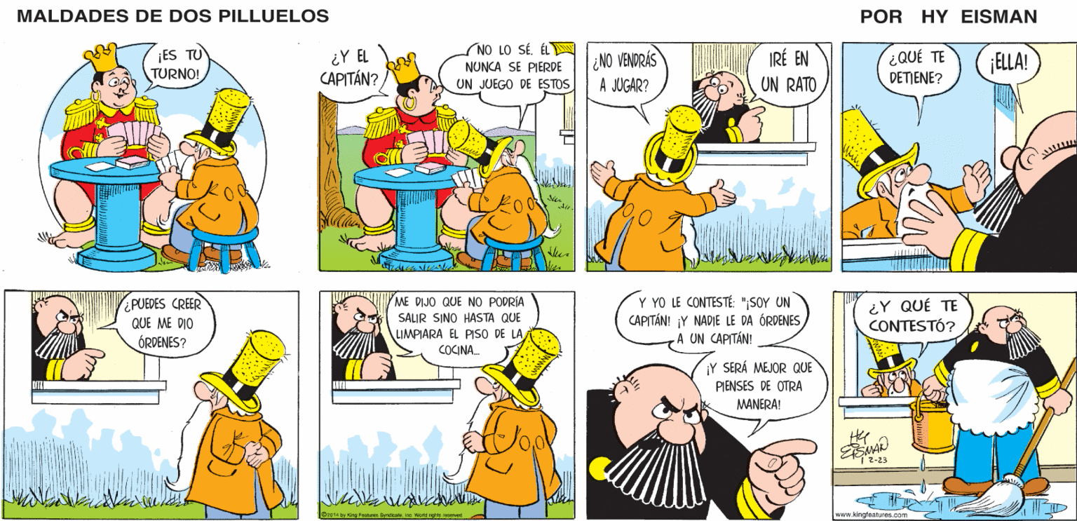 Yellow OCR: MALDADES DE DOS PILLUELOS NO LO SÉ. ÉLN NUNCA SE PIERDE UN JUEGO DE ESTOS POR HY EISMAN ¿Y EL CAPITÁN? ¿NO VENDRÁS IRÉ EN ¿QUÉ TE DETJENE? ELLA! A JUGAR? UN RATO ME DIJO QUE NO PODRÍA SALIR SINO HASTA QUE Y YO LE CONTESTÉ: "¡SOY UN CAPITÁN! ¡Y NADIE LE DA ÓRDENES A UN CAPITÁN! ¿Y QUÉ TE CONTESTÓ? LIMPIARA EL PISO DE LA COCINA. ¡Y SERÁ MEJOR QUE PIENSES DE OTRA MANERA! 1 2-23 www.kingfeatures.com MALDADES DE DOS PILLUELOS NO LO SÉ. ÉLN NUNCA SE PIERDE UN JUEGO DE ESTOS POR HY EISMAN ¿Y EL CAPITÁN? ¿NO VENDRÁS IRÉ EN ¿QUÉ TE DETJENE? ELLA! A JUGAR? UN RATO ME DIJO QUE NO PODRÍA SALIR SINO HASTA QUE Y YO LE CONTESTÉ: "¡SOY UN CAPITÁN! ¡Y NADIE LE DA ÓRDENES A UN CAPITÁN! ¿Y QUÉ TE CONTESTÓ? LIMPIARA EL PISO DE LA COCINA. ¡Y SERÁ MEJOR QUE PIENSES DE OTRA MANERA! 1 2-23 www.kingfeatures.com
