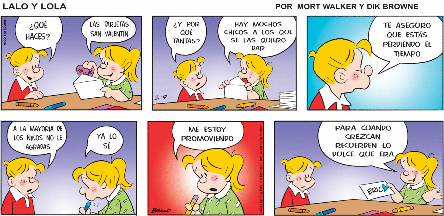 Sharing OCR: Lalo y Lola ¿PUEDO TRABAJAR EN MIS TARJETAS DE SAN VALENTIN? ¡BIEN! TANTOS CHICOS Y TAN POCO TIEMPO CLARO BRIAN WALKER GREG ¿QUÉ LAS TARJETAS SAN VALENTIN ¿Y POR QUÉ HAY MUCHOS CHICOS A LOS QUE SE LAS QUIERO TE ASEGUR0 QUE ESTÁS HACES? TANTAS? PERDIENDO EL DAR TJEMPO A LA MAYORÍA DE LOS NIÑOS NO LE PARA CUANDO YA LO SÉ ME ESTOY PROMOVIENDO CREZCAN AGRADAS RECUERDEN LO DULCE QUE ERA ERIC Berut Lalo y Lola ¿PUEDO TRABAJAR EN MIS TARJETAS DE SAN VALENTIN? ¡BIEN! TANTOS CHICOS Y TAN POCO TIEMPO CLARO BRIAN WALKER GREG ¿QUÉ LAS TARJETAS SAN VALENTIN ¿Y POR QUÉ HAY MUCHOS CHICOS A LOS QUE SE LAS QUIERO TE ASEGUR0 QUE ESTÁS HACES? TANTAS? PERDIENDO EL DAR TJEMPO A LA MAYORÍA DE LOS NIÑOS NO LE PARA CUANDO YA LO SÉ ME ESTOY PROMOVIENDO CREZCAN AGRADAS RECUERDEN LO DULCE QUE ERA ERIC Berut