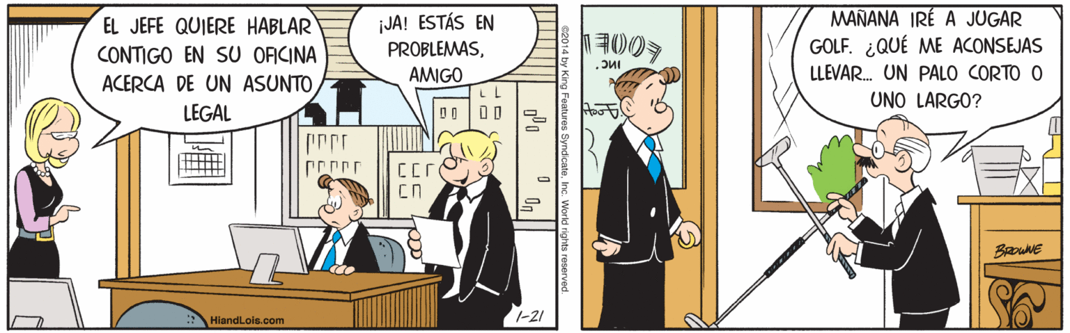 Fiction OCR: EL JEFE QUIERE HABLAR CONTIGO EN SU OACINA ACERCA DE UN ASUNTO ¡JA! ESTÁS EN PROBLEMASMAÑANA IRÉ A JUGAR GOLF. ¿QUÉ ME ACONSEJAS AMIGO LLEVAR. UN PALO CORTO O UNO LARGO? LEGAL BRouNE 1-21 HiandLois.com eatures SyndcateInc. World rights rese EL JEFE QUIERE HABLAR CONTIGO EN SU OACINA ACERCA DE UN ASUNTO ¡JA! ESTÁS EN PROBLEMASMAÑANA IRÉ A JUGAR GOLF. ¿QUÉ ME ACONSEJAS AMIGO LLEVAR. UN PALO CORTO O UNO LARGO? LEGAL BRouNE 1-21 HiandLois.com eatures SyndcateInc. World rights rese