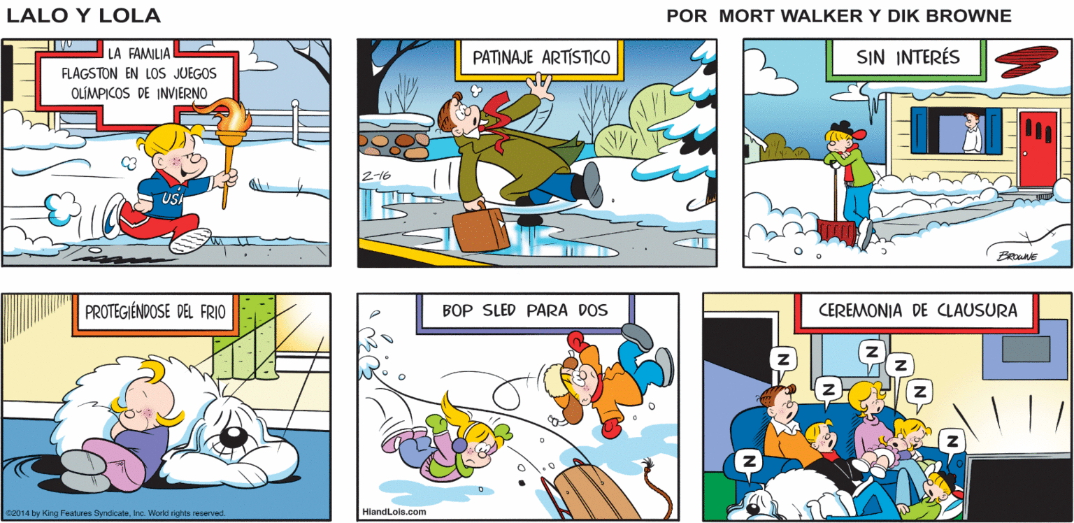 Parallel OCR: ES FABULOSO VER COMO TODOS PAÍSES COMPITEN ENTRE ELLOS! ¿ME PREGUNTO CÓMO SE VERÍA NUESTRO Lalo y Lola EQUIPO? YA LO CREO BRIAN WALKER GREG LA FAMILIAL FLAGSTON EN LOS JUEGOS PATINAJE ARTISTICO SIN INTERÉS OLÍMPICOS DE INVIERNO 2-16 PROTEGIÉNDOSE DEL FRIO BOP SLED PARA DOS CEREMONIA DE CLAUSURA c2014 by King Features SyndicateInc. World rights remenved. HiandLois.com ES FABULOSO VER COMO TODOS PAÍSES COMPITEN ENTRE ELLOS! ¿ME PREGUNTO CÓMO SE VERÍA NUESTRO Lalo y Lola EQUIPO? YA LO CREO BRIAN WALKER GREG LA FAMILIAL FLAGSTON EN LOS JUEGOS PATINAJE ARTISTICO SIN INTERÉS OLÍMPICOS DE INVIERNO 2-16 PROTEGIÉNDOSE DEL FRIO BOP SLED PARA DOS CEREMONIA DE CLAUSURA c2014 by King Features SyndicateInc. World rights remenved. HiandLois.com