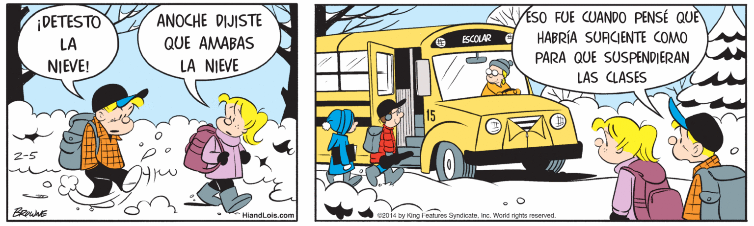 Organism OCR: ESO FUE CUANDO0 PENSÉ QUÈ HABRÍA SUACIENTE COMO ¡DETESTO ANOCHE DIJISTE ESCOLAR LA QUE AMABAS PARA QUE SUSPENDIERAN NIEVE! LA NIEVE LAS CLASES BRawnE HiandLois.com €2014 by King Features SyndicateInc. World rights reserved. ESO FUE CUANDO0 PENSÉ QUÈ HABRÍA SUACIENTE COMO ¡DETESTO ANOCHE DIJISTE ESCOLAR LA QUE AMABAS PARA QUE SUSPENDIERAN NIEVE! LA NIEVE LAS CLASES BRawnE HiandLois.com €2014 by King Features SyndicateInc. World rights reserved.