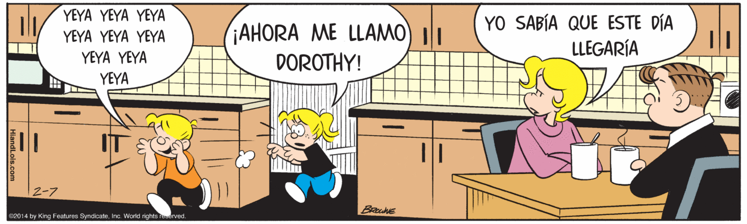 Conversation OCR: YEYA YEYA YEYA (¡AHORA ME LLAMO) II DOROTHY! YO SABÍA QUE ESTE DÍA LLEGARÍA YEYA YEYA YEYA YEYA YEYA YEYA 2-7 2014 by King Features SyndicateInc. World rights Teerved. YEYA YEYA YEYA (¡AHORA ME LLAMO) II DOROTHY! YO SABÍA QUE ESTE DÍA LLEGARÍA YEYA YEYA YEYA YEYA YEYA YEYA 2-7 2014 by King Features SyndicateInc. World rights Teerved.
