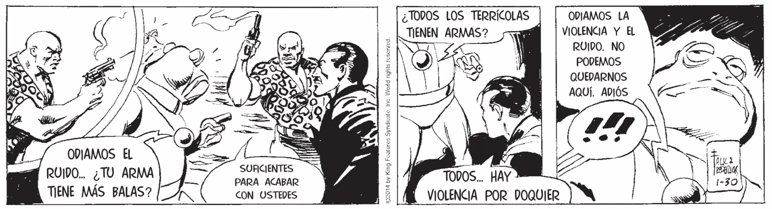 Illustration OCR: ¿ TODOS LOS TERRÍCOLAS TJENEN ARMAS? ODIAMOS LA VIOLENCIA Y EL RUIDO. NO PODEMOS QUEDARNOS AQUÍ. ADIÓS ODIAMOS EL RUIDO. ¿TU ARMA TIENE MÁS BALAS? SUACJENTES PARA ACABAR CON USTEDES TODOS. HAY VIOLENCIA POR DOQUIER 1-30 0014 by King Foaturet Syndicateha. World righto rooerved. ¿ TODOS LOS TERRÍCOLAS TJENEN ARMAS? ODIAMOS LA VIOLENCIA Y EL RUIDO. NO PODEMOS QUEDARNOS AQUÍ. ADIÓS ODIAMOS EL RUIDO. ¿TU ARMA TIENE MÁS BALAS? SUACJENTES PARA ACABAR CON USTEDES TODOS. HAY VIOLENCIA POR DOQUIER 1-30 0014 by King Foaturet Syndicateha. World righto rooerved.