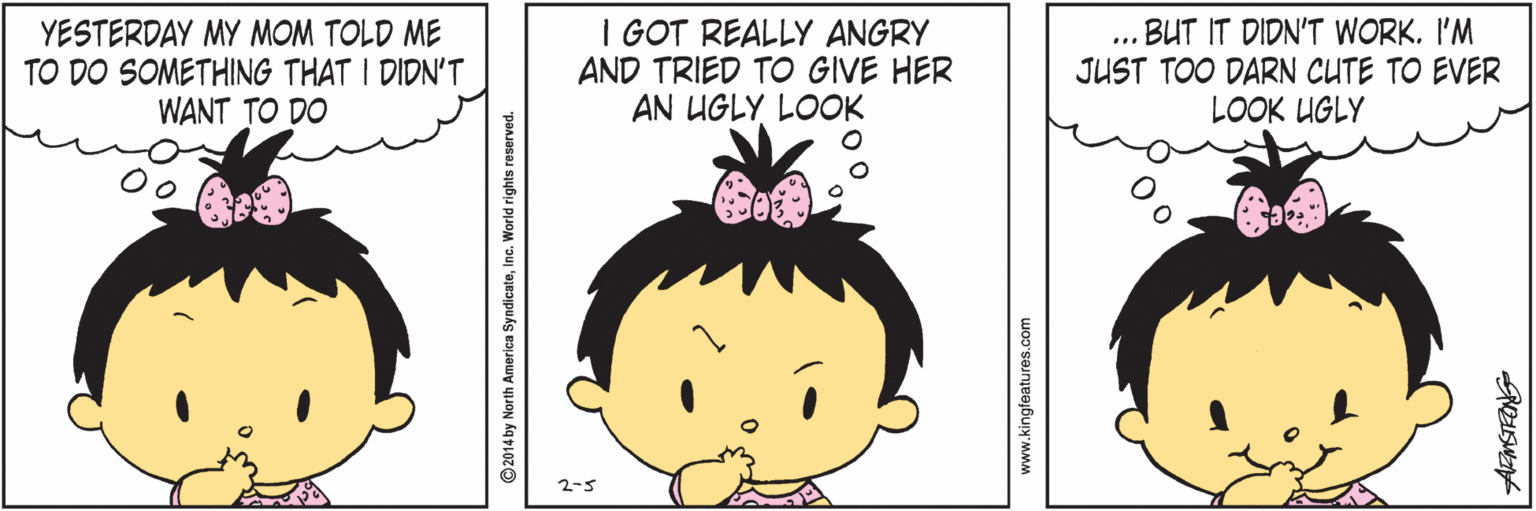 Cartoon OCR: YESTERDAY MY MOM TOLD ME TO DO SOMETHING THAT I DIDN'T WANT TO DO I GOT REALLY ANGRY AND TRIED TO GIVE HER AN UGLY LOOK BUT IT DIDN'T WORK. I'M JUST TOO DARN CUTE TO EVER LOOK UGLY ... 2-5 ©2014 by North America SyndicateInc. World rights reserved. www.kingfeatures.com YESTERDAY MY MOM TOLD ME TO DO SOMETHING THAT I DIDN'T WANT TO DO I GOT REALLY ANGRY AND TRIED TO GIVE HER AN UGLY LOOK BUT IT DIDN'T WORK. I'M JUST TOO DARN CUTE TO EVER LOOK UGLY ... 2-5 ©2014 by North America SyndicateInc. World rights reserved. www.kingfeatures.com