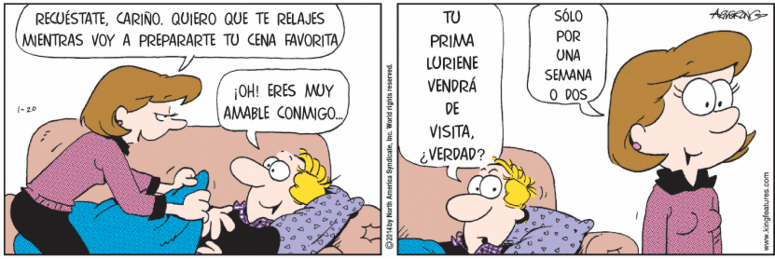 Art OCR: SÓLO RECUÉSTATECARIÑO. QUIERO QUE TE RELAJES MENTRAS VOY A PREPARARTE TU CENA FAVORITA TU PRIMA POR UNA LURIENE VENDRÁ SEMANA O DOS ¡OH! ERES MUY AMABLE CONMIGO. (- 20 DE VISITA¿VERDAD? 2014 by North America SyndicateInc. World rights reserved. www.kingfeatures.com SÓLO RECUÉSTATECARIÑO. QUIERO QUE TE RELAJES MENTRAS VOY A PREPARARTE TU CENA FAVORITA TU PRIMA POR UNA LURIENE VENDRÁ SEMANA O DOS ¡OH! ERES MUY AMABLE CONMIGO. (- 20 DE VISITA¿VERDAD? 2014 by North America SyndicateInc. World rights reserved. www.kingfeatures.com
