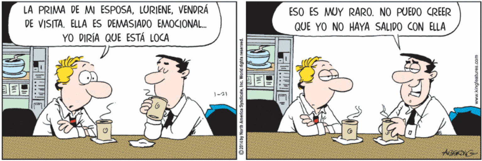 Cup OCR: LA PRIMA DE M ESPOSAVENDRÁ DE VISITA. ELLA ES DEMASIADO EMOCIONAL. YO DIRÍA QUE ESTÁ LOCA ESO ES MUY RARO. NO PUEDO CREER QUE YO NO HAYA SALIDO CON ELLA 1-21 2014 by North America SyndicateIne LA PRIMA DE M ESPOSAVENDRÁ DE VISITA. ELLA ES DEMASIADO EMOCIONAL. YO DIRÍA QUE ESTÁ LOCA ESO ES MUY RARO. NO PUEDO CREER QUE YO NO HAYA SALIDO CON ELLA 1-21 2014 by North America Syndicate