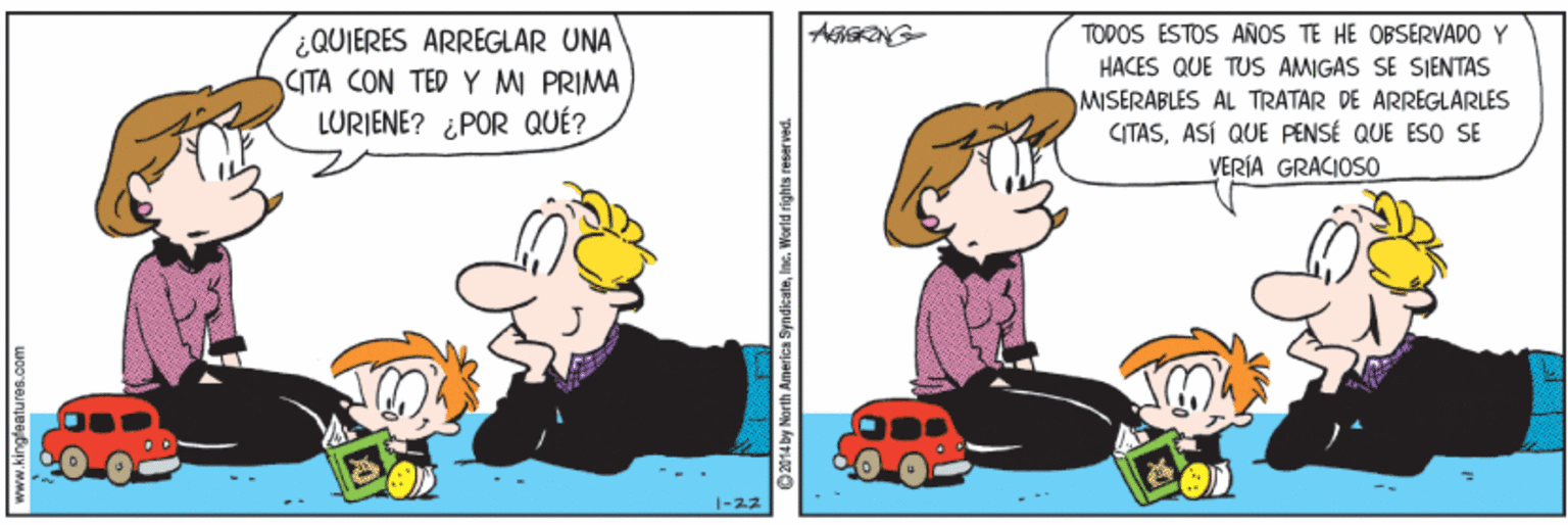 Happy OCR: ¿QUIERES ARREGLAR UNA (TA CON TED Y M PRIMA LURIENE? ¿POR QUÉ? TODOS ESTOS AÑOS TE HE OBSERVADO Y HACES QUE TUS AMIGAS SE SIENTAS MISERABLES AL TRATAR DE ARREGLARLES CITASASÍ QUE PENSÉ QUE ESO SE VERÍA GRACIOS0 w.kingleatures.com O 2014 by North Americs SyndieateIne. World rights rese ¿QUIERES ARREGLAR UNA (TA CON TED Y M PRIMA LURIENE? ¿POR QUÉ? TODOS ESTOS AÑOS TE HE OBSERVADO Y HACES QUE TUS AMIGAS SE SIENTAS MISERABLES AL TRATAR DE ARREGLARLES CITASASÍ QUE PENSÉ QUE ESO SE VERÍA GRACIOS0 w.kingleatures.com O 2014 by North Americs SyndieateIne. World rights rese