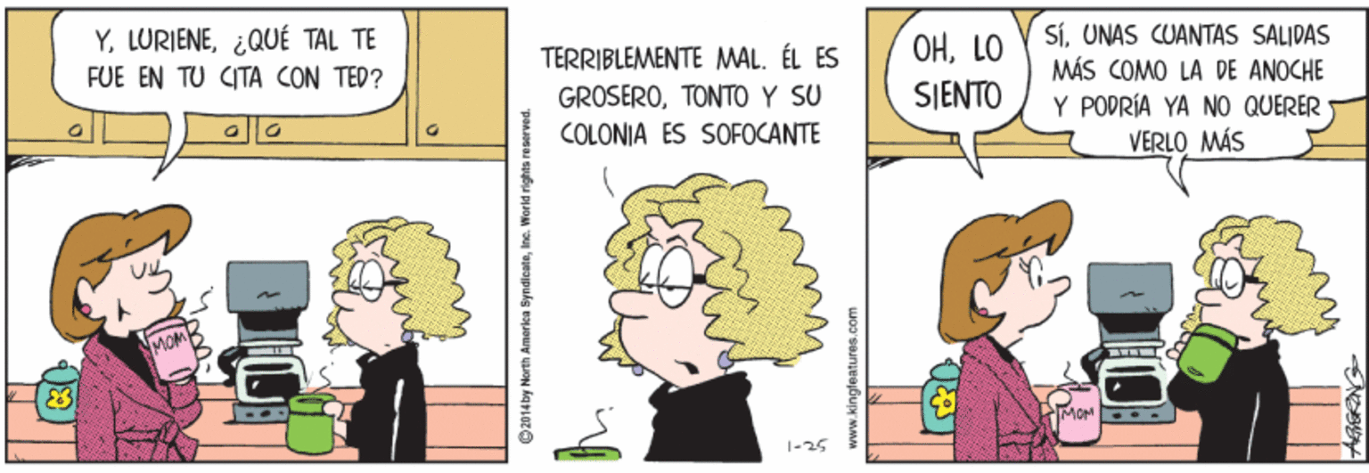 Human OCR: Y. LURIENE¿QUÉ TAL TE FUE EN TU CITA CON TED? TERRIBLEMENTE MAL. ÉL ES GROSEROTONTO Y SU COLONIA ES SOFOCANTE OHLO SJENTO SiUNAS CUANTAS SALIDAS MÁS COMO LA DE ANOCHE Y PODRÍA YA NO QUERER VERLO MÁS MOM MOM 1-25 2014by North America SyndicateY. LURIENE¿QUÉ TAL TE FUE EN TU CITA CON TED? TERRIBLEMENTE MAL. ÉL ES GROSEROTONTO Y SU COLONIA ES SOFOCANTE OHLO SJENTO SiUNAS CUANTAS SALIDAS MÁS COMO LA DE ANOCHE Y PODRÍA YA NO QUERER VERLO MÁS MOM MOM 1-25 2014by North America Syndicate