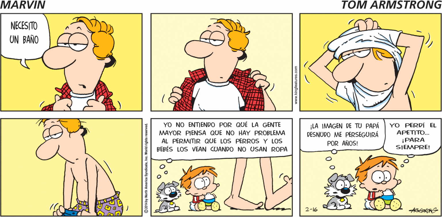 Rectangle OCR: DESPUÉS DE MARVIN QUITAR TODA LA NIEVE DE LA ENTRADA. TOM ARMSTRONG NECES ITO UN BAÑO YO NO ENTIENDO POR QUÉ LA GENTE MAYOR PIENSA QUE NO HAY PROBLEMA AL PERMITIR QUE LOS PERROS Y LOS BEBÉS LOS VEAN CUANDO NO USAN ROPA ¡LA IMAGEN DE TU PAPÁ DESNUDO ME PERSEGUIRÁ POR AÑOS! YO PERDÍ EL APETITO... ¡PARA SIEMPRE! 2-16 AknSTRONG 2014 by North America SyndicateInc. World rights reserved DESPUÉS DE MARVIN QUITAR TODA LA NIEVE DE LA ENTRADA. TOM ARMSTRONG NECES ITO UN BAÑO YO NO ENTIENDO POR QUÉ LA GENTE MAYOR PIENSA QUE NO HAY PROBLEMA AL PERMITIR QUE LOS PERROS Y LOS BEBÉS LOS VEAN CUANDO NO USAN ROPA ¡LA IMAGEN DE TU PAPÁ DESNUDO ME PERSEGUIRÁ POR AÑOS! YO PERDÍ EL APETITO... ¡PARA SIEMPRE! 2-16 AknSTRONG 2014 by North America SyndicateInc. World rights reserved