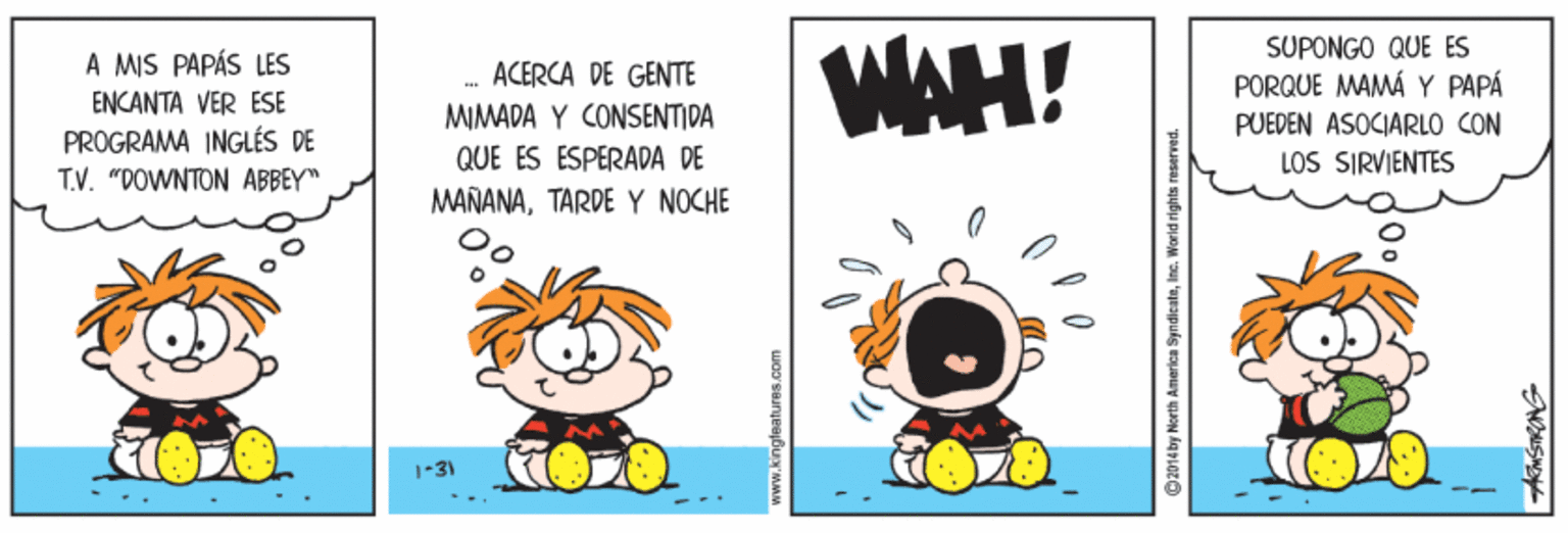 Art OCR: WAH! SUPONGO QUE ES A MIS PAPÁS LES ACERCA DE GENTE PORQUE MAMÁY PAPÁ ENCANTA VER ESE PROGRAMA INGLÉS DE T.V. "POWNTON ABBEY" MIMADA Y CONSENTIDA PUEDEN ASOCIARLO CON QUE ES ESPERADA DE LOS SIRVIENTES MAÑANATARDE Y NOCHE 1-31 ©2014by North America SyndicateInc. World rights reserved. WAH! SUPONGO QUE ES A MIS PAPÁS LES ACERCA DE GENTE PORQUE MAMÁY PAPÁ ENCANTA VER ESE PROGRAMA INGLÉS DE T.V. "POWNTON ABBEY" MIMADA Y CONSENTIDA PUEDEN ASOCIARLO CON QUE ES ESPERADA DE LOS SIRVIENTES MAÑANATARDE Y NOCHE 1-31 ©2014by North America SyndicateInc. World rights reserved.