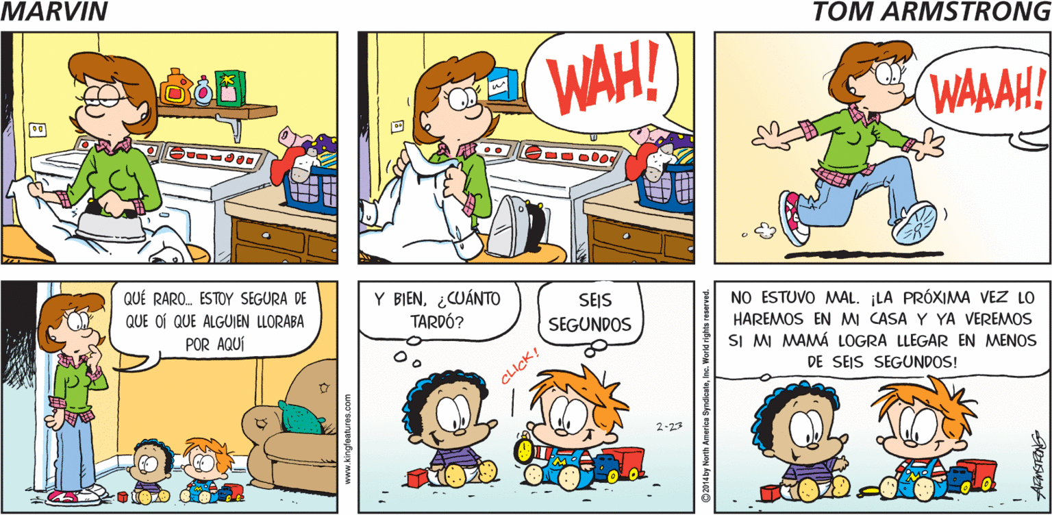 Organism OCR: TOM ARMSTRONG'S MARVIN WAH! WAAAH! QUÉ RARO. ESTOY SEGURA DE Y BIEN¿CUÁNTO TARDÓ? SEJS SEGUNDOS QUE OÍ QUE ALGUIEN LLORABA NO ESTUVO MAL. ¡LA PRÓXIMA VEZ LO HAREMOS EN MI CASA Y YA VEREMOS SI MI MAMÁ LOGRA LLEGAR EN MENOS POR AQUÍ DE SEIS SEGUNDOS! CLICK! 2-23 TOM ARMSTRONG'S MARVIN WAH! WAAAH! QUÉ RARO. ESTOY SEGURA DE Y BIEN¿CUÁNTO TARDÓ? SEJS SEGUNDOS QUE OÍ QUE ALGUIEN LLORABA NO ESTUVO MAL. ¡LA PRÓXIMA VEZ LO HAREMOS EN MI CASA Y YA VEREMOS SI MI MAMÁ LOGRA LLEGAR EN MENOS POR AQUÍ DE SEIS SEGUNDOS! CLICK! 2-23