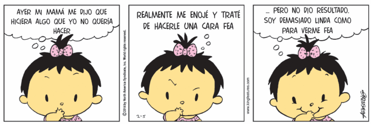 Organism OCR: PERO NO DIO RESULTAPO. AYER MI MAMÁ ME DIJO QUE HICIERA ALGO QUE YO NO QUERÍA REALMENTE ME ENOJÉ Y TRATÉ DE HACERLE UNA CARA FEA SOY DEMASIADO LINDA COMO HACER PARA VERME FEA O2014 by North America SyndicataIna. Warld rights reserved. PERO NO DIO RESULTAPO. AYER MI MAMÁ ME DIJO QUE HICIERA ALGO QUE YO NO QUERÍA REALMENTE ME ENOJÉ Y TRATÉ DE HACERLE UNA CARA FEA SOY DEMASIADO LINDA COMO HACER PARA VERME FEA O2014 by North America SyndicataIna. Warld rights reserved.