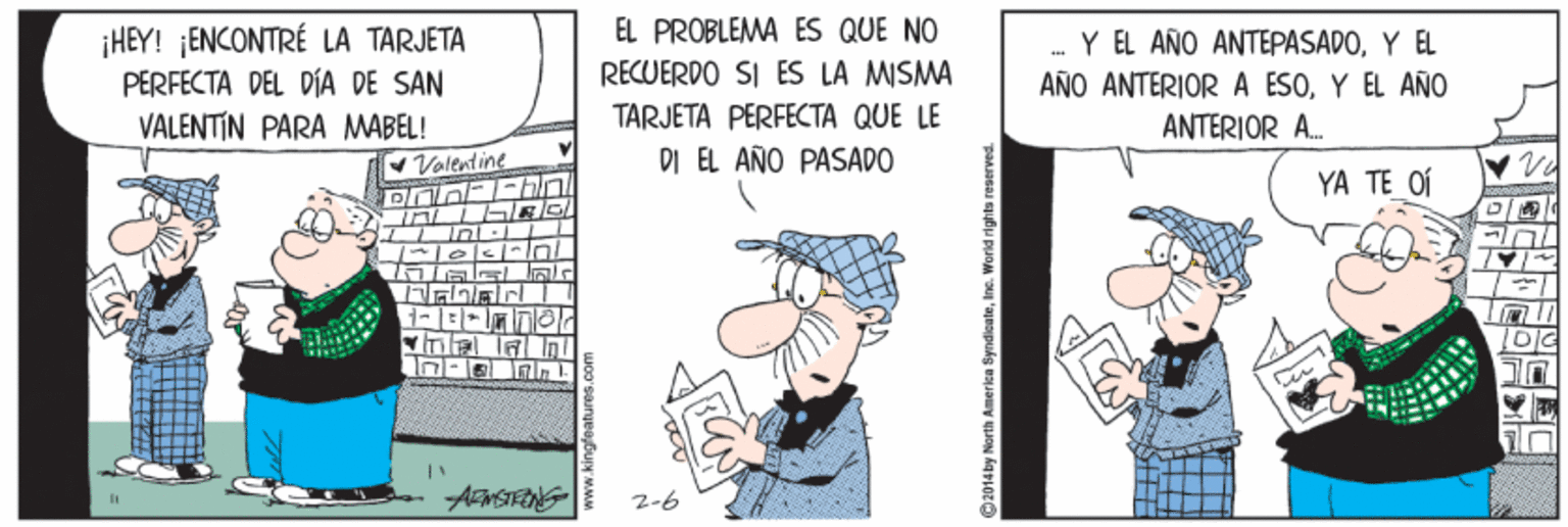 Comic book OCR: EL PROBLEMA ES QUE NO ¡HEY! ¡ENCONTRÉ LA TARJETA PERFECTA DEL DÍA DE SAN VALENTIN PARA MABEL! Valentine Y EL AÑO ANTEPASADOY EL AÑO ANTERIOR A ESOY EL AÑO ANTERIOR A. RECUERDO SI ES LA MISMA TARJETA PERFECTA QUE LE DI EL AÑO PASADO YA TE OÍ 2-6 2014 by North America SyndleateInc. World rights reserved. EL PROBLEMA ES QUE NO ¡HEY! ¡ENCONTRÉ LA TARJETA PERFECTA DEL DÍA DE SAN VALENTIN PARA MABEL! Valentine Y EL AÑO ANTEPASADOY EL AÑO ANTERIOR A ESOY EL AÑO ANTERIOR A. RECUERDO SI ES LA MISMA TARJETA PERFECTA QUE LE DI EL AÑO PASADO YA TE OÍ 2-6 2014 by North America SyndleateInc. World rights reserved.