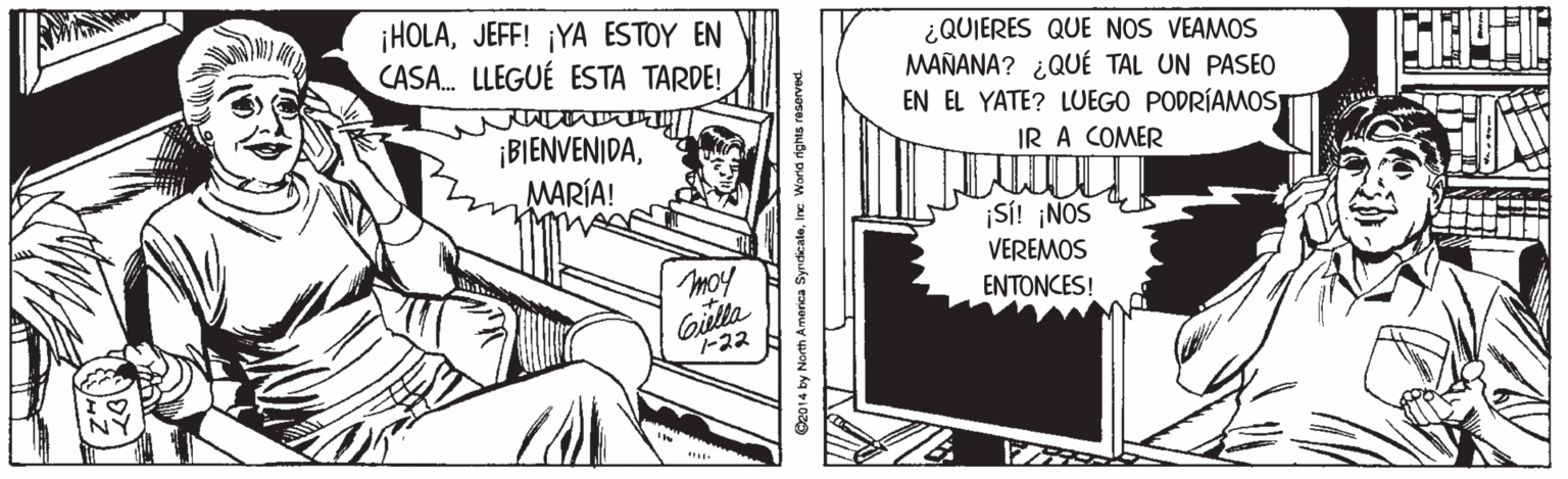 Line art OCR: ¡HOLAJEFF! ¡YA ESTOY EN CASA. LLEGUÉ ESTA TARDE! ¿QUIERES QUE NOS VEAMOS MAÑANA? ¿QUÉ TAL UN PASEO EN EL YATE? LUEGO PODRÍAMOS ¡BIENVENIDAMARÍA! IR A COMER ¡SI! ¡NOS VEREMOS ENTONCES! moy Gilta -22 O2014 by North America SyndicaleInc Worid rights reserved. ¡HOLAJEFF! ¡YA ESTOY EN CASA. LLEGUÉ ESTA TARDE! ¿QUIERES QUE NOS VEAMOS MAÑANA? ¿QUÉ TAL UN PASEO EN EL YATE? LUEGO PODRÍAMOS ¡BIENVENIDAMARÍA! IR A COMER ¡SI! ¡NOS VEREMOS ENTONCES! moy Gilta -22 O2014 by North America SyndicaleInc Worid rights reserved.