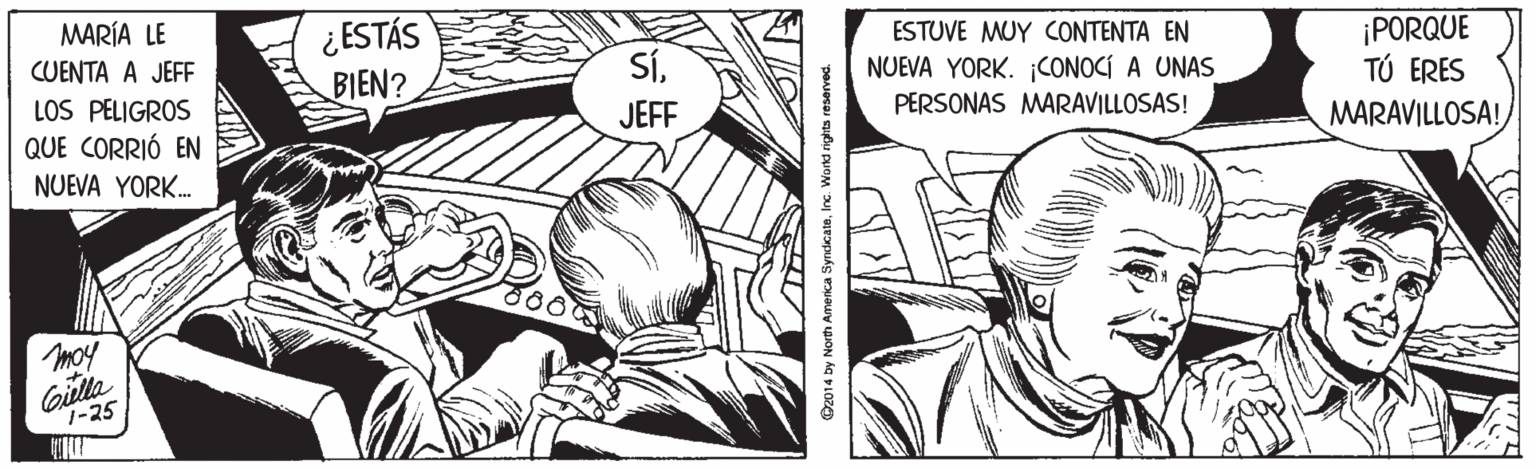 Art OCR: MARÍA LE CUENTA A JEFF LOS PELIGROS QUE CORRIÓ EN NUEVA YORK. ¿ESTÁS BIEN? ESTUVE MUY CONTENTA EN NUEVA YORK. CONOCÍ A UNAS ¡PORQUE TÚ ERES MARAVILLOSA! SÍJEFF PERSONAS MARAVILLOSAS! moy Gilla 7-25 O2014 by North America SyndcateInc. Wond rights reserved. MARÍA LE CUENTA A JEFF LOS PELIGROS QUE CORRIÓ EN NUEVA YORK. ¿ESTÁS BIEN? ESTUVE MUY CONTENTA EN NUEVA YORK. CONOCÍ A UNAS ¡PORQUE TÚ ERES MARAVILLOSA! SÍJEFF PERSONAS MARAVILLOSAS! moy Gilla 7-25 O2014 by North America SyndcateInc. Wond rights reserved.