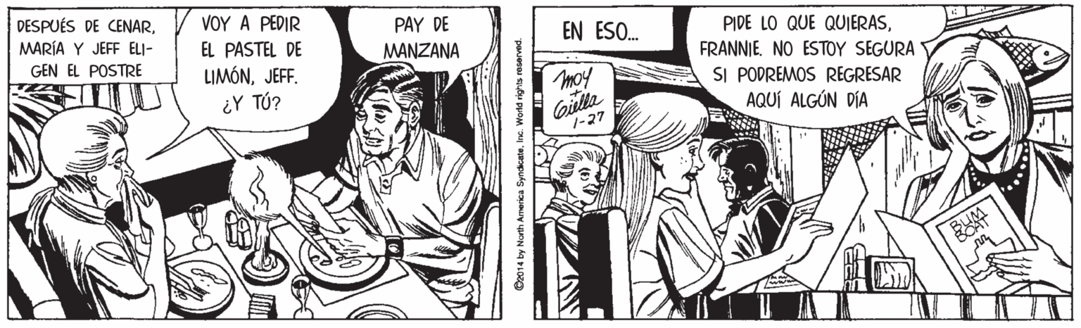 Interaction OCR: DESPUÉS DE CENARMARÍA Y JEFF ELI- GEN EL POSTRE VOY A PEDIR PAY DE MANZANA EN ESO. PIDE LO QUE QUIERASFRANNIE. NO ESTOY SEGURA SI PODREMOS REGRESAR AQUÍ ALGÚN DÍA EL PASTEL DE LIMÓNJEFF. ¿Y TÚ? Giilla 1-27 O2014 by North Armerica SyndicateInc. World rights raserved. DESPUÉS DE CENARMARÍA Y JEFF ELI- GEN EL POSTRE VOY A PEDIR PAY DE MANZANA EN ESO. PIDE LO QUE QUIERASFRANNIE. NO ESTOY SEGURA SI PODREMOS REGRESAR AQUÍ ALGÚN DÍA EL PASTEL DE LIMÓNJEFF. ¿Y TÚ? Giilla 1-27 O2014 by North Armerica SyndicateInc. World rights raserved.