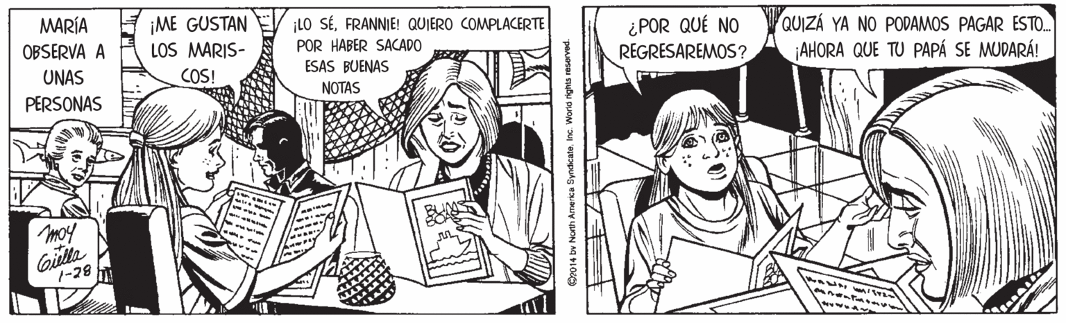 Gesture OCR: MARÍA OBSERVA A ¡ME GUSTAN LOS MARIS- ¡LO SÉFRANNIE! QUIERO COMPLACERTE ¿POR QUÉ NO REGRESAREMOS ? QUIZÁ YA NO PODAMOS PAGAR ESTO. AHORA QUE TU PAPÁ SE MUDARÁ! POR HABER SACADO UNAS COS! ESAS BUENAS NOTAS PERSONAS moy Coitta 7-28 ©2014 by North America SyndicateInc. Worid rights reserved. MARÍA OBSERVA A ¡ME GUSTAN LOS MARIS- ¡LO SÉFRANNIE! QUIERO COMPLACERTE ¿POR QUÉ NO REGRESAREMOS ? QUIZÁ YA NO PODAMOS PAGAR ESTO. AHORA QUE TU PAPÁ SE MUDARÁ! POR HABER SACADO UNAS COS! ESAS BUENAS NOTAS PERSONAS moy Coitta 7-28 ©2014 by North America SyndicateInc. Worid rights reserved.