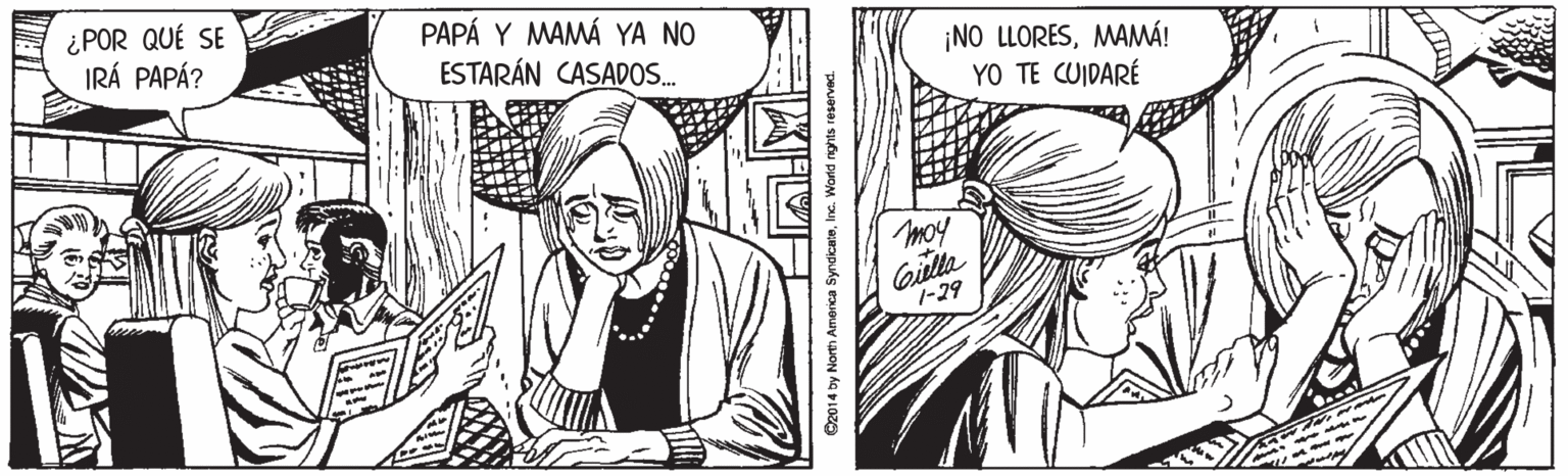 Style OCR: ¿POR QUÉ SE IRÁ PAPÁ? PAPÁ Y MAMÁ YA NO ESTARÁN CASADOS. ¡NO LLORESMAMÁ! YO TE CUIDARÉ moy Giula 7-29 O2014 by North America SyndicateInc. Workd nghts reserved. ¿POR QUÉ SE IRÁ PAPÁ? PAPÁ Y MAMÁ YA NO ESTARÁN CASADOS. ¡NO LLORESMAMÁ! YO TE CUIDARÉ moy Giula 7-29 O2014 by North America SyndicateInc. Workd nghts reserved.