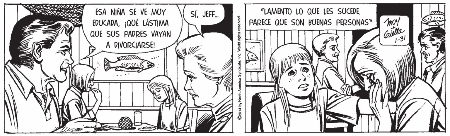 Art OCR: ESA NIÑA SE VE MUY SíJEFF. "LAMENTO LO QUE LES SUCEDE¡QUÉ LÁSTIMA PARECE QUE SON BUENAS PERSONAS" moy QUE SUS PADRES VAYAN Gilla 1-31 A DIVORCIARSE! ©2014 by North America Syndicateinc. World ights reserved ESA NIÑA SE VE MUY SíJEFF. "LAMENTO LO QUE LES SUCEDE¡QUÉ LÁSTIMA PARECE QUE SON BUENAS PERSONAS" moy QUE SUS PADRES VAYAN Gilla 1-31 A DIVORCIARSE! ©2014 by North America Syndicateinc. World ights reserved