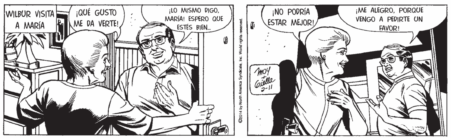 Gesture OCR: WILBUR VISITA A MARÍA ¡QUÉ GUSTO ¡LO MISMO DIGOMARÍA! ESPERO QUE ¡NO PODRÍA ESTAR MEJOR! ¡ME ALEGROPORQUE VENGO A PEDIRTE UN ME DA VERTE! ESTÉS BIEN. FAVOR! moy Gilla Oz014 by North Amenca SyndicaleInc. World rig WILBUR VISITA A MARÍA ¡QUÉ GUSTO ¡LO MISMO DIGOMARÍA! ESPERO QUE ¡NO PODRÍA ESTAR MEJOR! ¡ME ALEGROPORQUE VENGO A PEDIRTE UN ME DA VERTE! ESTÉS BIEN. FAVOR! moy Gilla Oz014 by North Amenca SyndicaleInc. World rig