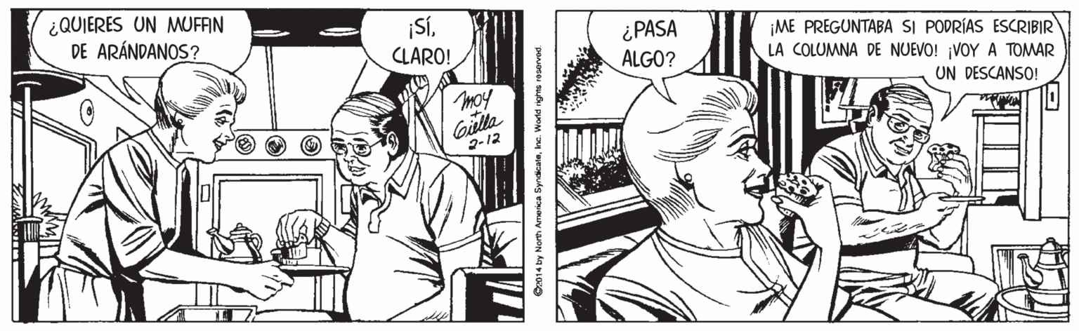 Font OCR: ¿QUIERES UN MUOFAN DE ARÁNDANOS? ¡SÍCLARO! ¿PASA ALGO? ¡ME PREGUNTABA SI PODRÍAS ESCRIBIR LA COLUMNA DE NUEVO! ¡VOY A TOMAR moy UN DESCANSO! Gilla 2-12 ? 2014 by North America SyndicateInc. World righta roservad. ¿QUIERES UN MUOFAN DE ARÁNDANOS? ¡SÍCLARO! ¿PASA ALGO? ¡ME PREGUNTABA SI PODRÍAS ESCRIBIR LA COLUMNA DE NUEVO! ¡VOY A TOMAR moy UN DESCANSO! Gilla 2-12 ? 2014 by North America SyndicateInc. World righta roservad.