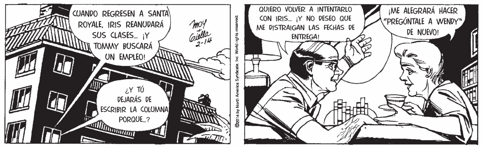 Design OCR: CUANDO REGRESEN A SANTA QUIERO VOLVERA INTENTARLO ¡ME ALEGRARÁ HACER "PREGÚNTALE A WENDY" ROYALEIRIS REANUDARÁ SUS CLASES. iY TOMMY BUSCARÁ UN EMPLEO! moy CON IRIS. Y NO DESEO QUE ME DISTRAIGAN LAS FECHAS DE Gilla 2-14 ENTREGA! DE NUEVO! ¿Y TÚ DEJARÁS DE ESCRIBIR LA COLUMNA PORQUE.? ©2014 by North America SyndicateInc. World ights resarved. CUANDO REGRESEN A SANTA QUIERO VOLVERA INTENTARLO ¡ME ALEGRARÁ HACER "PREGÚNTALE A WENDY" ROYALEIRIS REANUDARÁ SUS CLASES. iY TOMMY BUSCARÁ UN EMPLEO! moy CON IRIS. Y NO DESEO QUE ME DISTRAIGAN LAS FECHAS DE Gilla 2-14 ENTREGA! DE NUEVO! ¿Y TÚ DEJARÁS DE ESCRIBIR LA COLUMNA PORQUE.? ©2014 by North America SyndicateInc. World ights resarved.