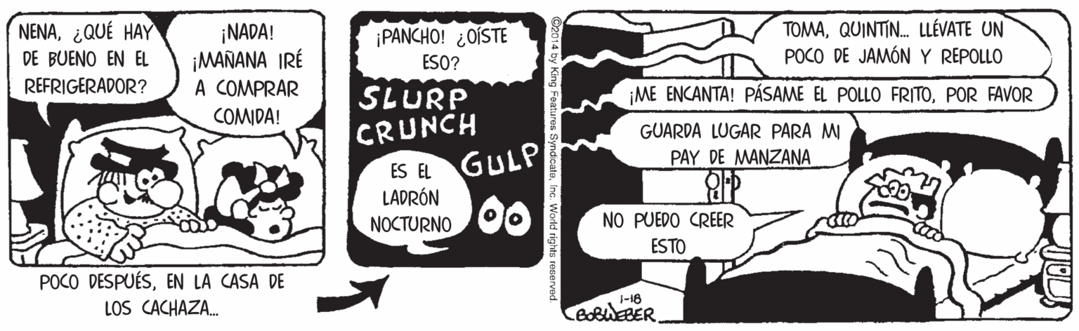 Drawing OCR: TOMAQUINTIN. LLÉVATE UN POCO DE JAMÓN Y REPOLLO NENA¿QUÉ HAY ¡NADA! ¡MAÑANA IRÉ A COMPRAR ¡PANCHO! ¿OÍSTE DE BUENO EN EL ESO? REFRIGERADOR? SLURP CRUNCH GULP 00 ¡ME ENCANTA! PÁSAME EL POLLO FRITOPOR FAVOR COMIDA! GUARDA LUGAR PARA MI PAY DE MANZANA ES EL LADRÓN NOCTURNO NO PUEDO CREER ESTO POCO DESPUÉSEN LA CASA DE LOS CACHAZA. 1-18 TOMAQUINTIN. LLÉVATE UN POCO DE JAMÓN Y REPOLLO NENA¿QUÉ HAY ¡NADA! ¡MAÑANA IRÉ A COMPRAR ¡PANCHO! ¿OÍSTE DE BUENO EN EL ESO? REFRIGERADOR? SLURP CRUNCH GULP 00 ¡ME ENCANTA! PÁSAME EL POLLO FRITOPOR FAVOR COMIDA! GUARDA LUGAR PARA MI PAY DE MANZANA ES EL LADRÓN NOCTURNO NO PUEDO CREER ESTO POCO DESPUÉSEN LA CASA DE LOS CACHAZA. 1-18