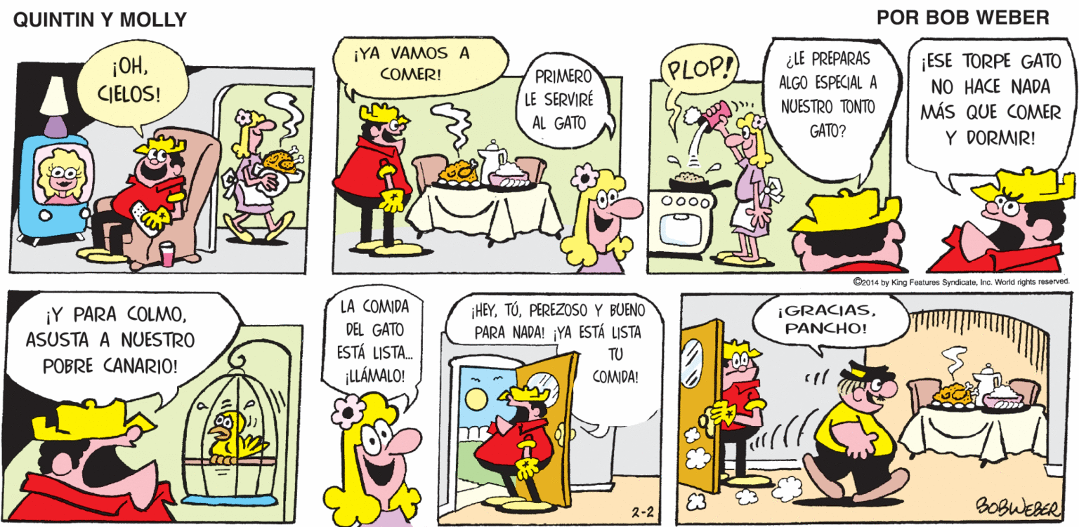 Organism OCR: QUINTIN Y MOLLY POR BOB WEBER ¡YA VAMOS A COMER! ¿LE PREPARAS ¡ESE TORPE GATO NO HACE NADA MÁS QUE COMER ¡OH(PLOP! PRIMERO LE SERVIRE AL GATO ALGO ESPECIAL A CIELOS! NUESTRO TONTO GATO? Y DORMIR! Oz014 by King Featuros SyndicateInc. World rights resarved. LA COMIDA DEL GATO ESTÁ LISTA. ¡LLÁMALO! ¡Y PARA COLMOPEREZOSO Y BUENO PARA NADA! ¡YA ESTÁ LISTA ¡GRACIASPANCHO! ASUSTA A NUESTRO TU POBRE CANARIO! COMDA! E3 BOBWEBER 2-2 QUINTIN Y MOLLY POR BOB WEBER ¡YA VAMOS A COMER! ¿LE PREPARAS ¡ESE TORPE GATO NO HACE NADA MÁS QUE COMER ¡OH(PLOP! PRIMERO LE SERVIRE AL GATO ALGO ESPECIAL A CIELOS! NUESTRO TONTO GATO? Y DORMIR! Oz014 by King Featuros SyndicateInc. World rights resarved. LA COMIDA DEL GATO ESTÁ LISTA. ¡LLÁMALO! ¡Y PARA COLMOPEREZOSO Y BUENO PARA NADA! ¡YA ESTÁ LISTA ¡GRACIASPANCHO! ASUSTA A NUESTRO TU POBRE CANARIO! COMDA! E3 BOBWEBER 2-2