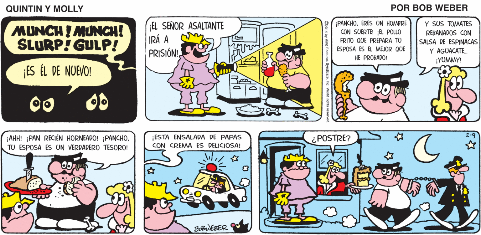 Mammal OCR: QUINTIN Y MOLLY POR BOB WEBER ¡PANCHOERES UN HOMBRE CON SUERTE! ¡EL POLLO Y SUS TOMATES MUNCH ! MUNCH! SLURP! GULP! EL SEÑOR ASALTANTE IRÁ A PRISJÓN!FRITO QUE PREPARA TU ESPOSA ES EL MEJOR QUE HE PROBADO! REBANADOS CON SALSA DE ESPINACAS Y AGUACATE. ¡YUMMY! ¡ES ÉL DE NUEVO! OD ¡AHH! ¡PAN RECIÉN HORNEADO! ¡PANCHOTU ESPOSA ES UN VERDADERO TESORO! ¡ESTA ENSALADA DE PAPAS CON CREMA ES DELICIOSA! ¿POSTRE? BOBWEBER QUINTIN Y MOLLY POR BOB WEBER ¡PANCHOERES UN HOMBRE CON SUERTE! ¡EL POLLO Y SUS TOMATES MUNCH ! MUNCH! SLURP! GULP! EL SEÑOR ASALTANTE IRÁ A PRISJÓN!FRITO QUE PREPARA TU ESPOSA ES EL MEJOR QUE HE PROBADO! REBANADOS CON SALSA DE ESPINACAS Y AGUACATE. ¡YUMMY! ¡ES ÉL DE NUEVO! OD ¡AHH! ¡PAN RECIÉN HORNEADO! ¡PANCHOTU ESPOSA ES UN VERDADERO TESORO! ¡ESTA ENSALADA DE PAPAS CON CREMA ES DELICIOSA! ¿POSTRE? BOBWEBER