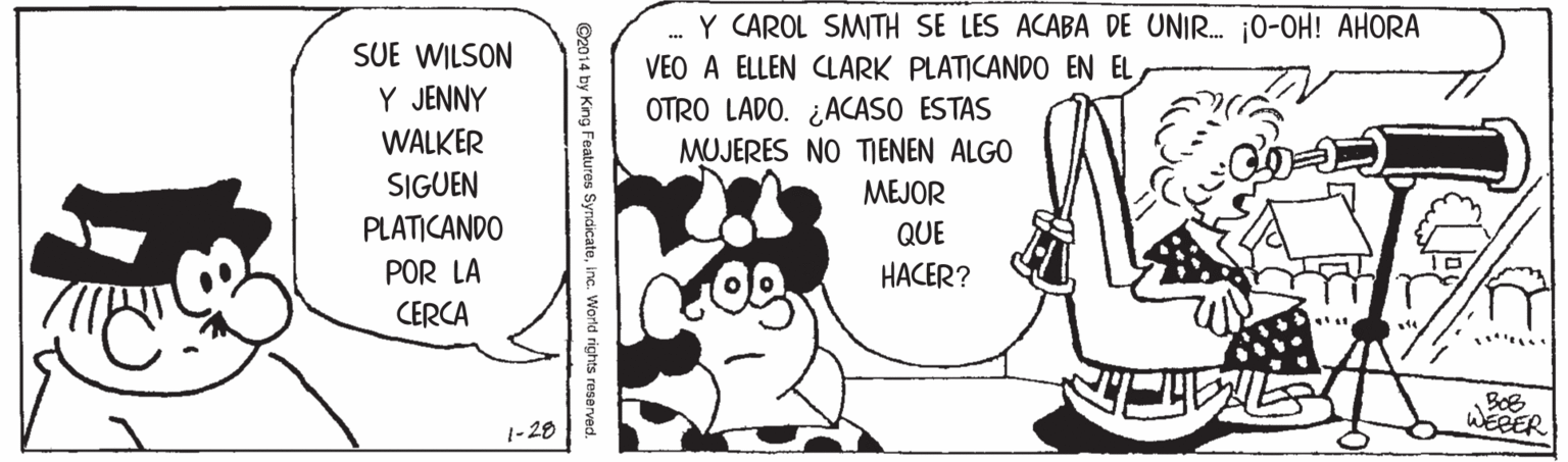 Font OCR: Y CAROL SMITH SE LES ACABA DE UNIR. 0-OH! AHORA VEO A ELLEN CLARK PLATICANDO EN EL SUE WILSON Y JENNY OTRO LADO. ¿ACASO ESTAS MUJERES NO TIENEN ALGO WALKER SIGUEN MEJOR PLATICANDO QUE POR LA HACER? CERCA ...... |- 28 WEBER 14 by King Features SyndicateInc. World rights reserved. Y CAROL SMITH SE LES ACABA DE UNIR. 0-OH! AHORA VEO A ELLEN CLARK PLATICANDO EN EL SUE WILSON Y JENNY OTRO LADO. ¿ACASO ESTAS MUJERES NO TIENEN ALGO WALKER SIGUEN MEJOR PLATICANDO QUE POR LA HACER? CERCA ...... |- 28 WEBER 14 by King Features SyndicateInc. World rights reserved.