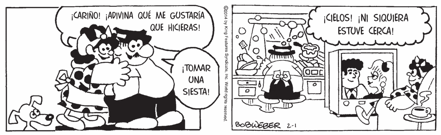 Black OCR: ¡CARIÑO! ¡ADIVINA QUÉ ME GUSTARÍA QUE HICIERAS! CIELOS! ¡NI SIQUIERA ESTUVE CERCA! ¡TOMAR UNA SJESTA! BOBWEBER 2-1 ©2014 by King Features SyndicateWorld rights reserved ¡CARIÑO! ¡ADIVINA QUÉ ME GUSTARÍA QUE HICIERAS! CIELOS! ¡NI SIQUIERA ESTUVE CERCA! ¡TOMAR UNA SJESTA! BOBWEBER 2-1 ©2014 by King Features SyndicateWorld rights reserved