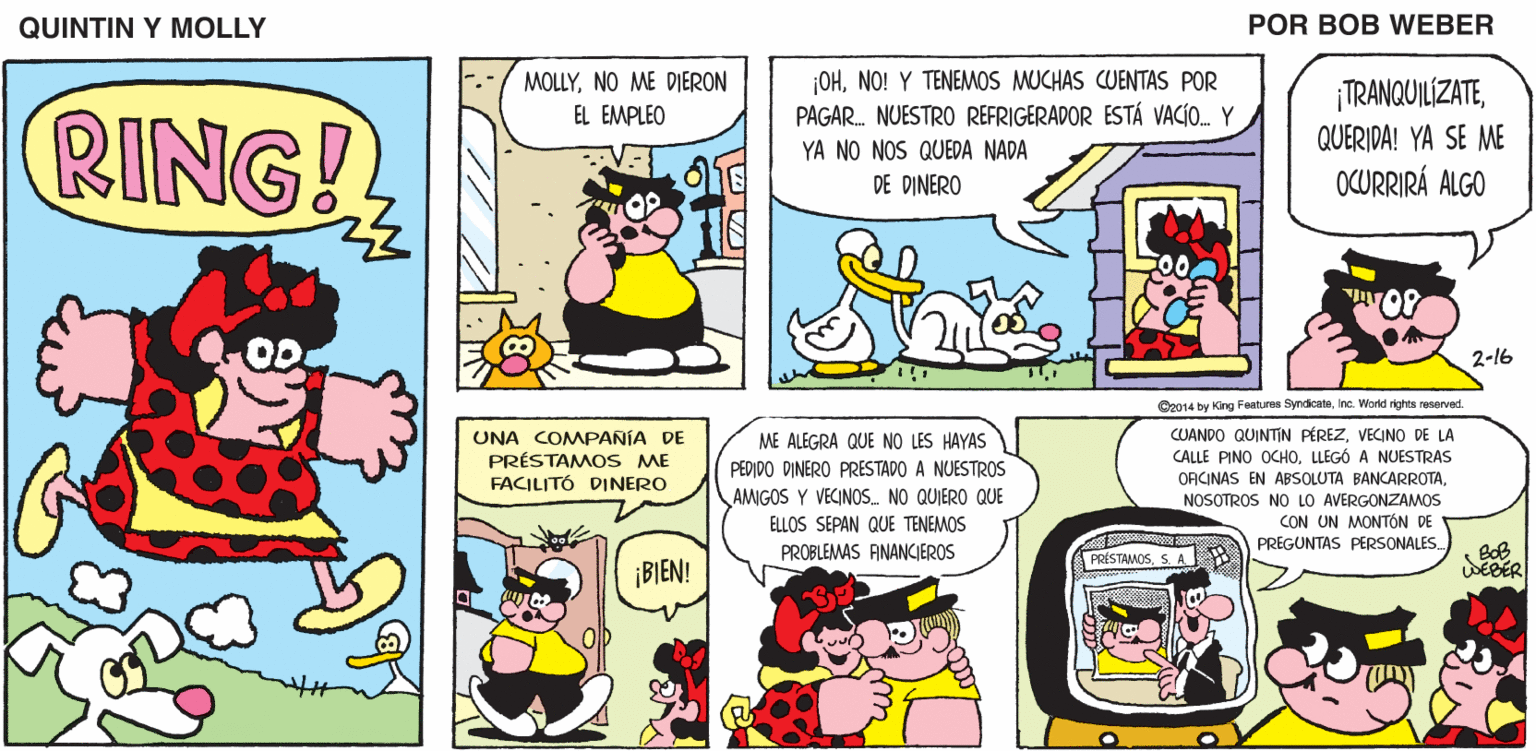 Parallel OCR: QUINTIN Y MOLLY POR BOB WEBER OHNO! Y TENEMOS MUCHAS CUENTAS POR PAGAR. NUESTRO REFRIGERADOR ESTÁ VACÍO. Y MOLLYNO ME DIERON ¡TRANQUILIZATERING! EL EMPLEO QUERIDA! YA SE ME YA NO NOS QUEDA NADA DE DINERO OCURRIRÁ ALGO 2-16 Co014 by King Features SyndicateInc. World rkahts reseryed. UNA COMPANÍA DE PRÉSTAMOS ME FACILITÓ DINERO CUANDO QUINTIN PÉREZVECINO DE LA CALLE PINO OCHOLLEGÓ A NUESTRAS ORICINAS EN ABSOLUTA BANCARROTANOSOTROS NO LO AVERGONZANMOS CON UN MONTÓN DE PREGUNTAS PERSONALES ME ALEGRA QUE NO LES HAYAS PEDIDO DINERO PRESTADO A NUESTROS AMGOS Y VECINOS. NO QUIERO QUE ELLOS SEPAN QUE TENEMOS BoB SEBER PROBLEMAS ANANCIEROS PRÍSTAMOSS A ¡BIEN! QUINTIN Y MOLLY POR BOB WEBER OHNO! Y TENEMOS MUCHAS CUENTAS POR PAGAR. NUESTRO REFRIGERADOR ESTÁ VACÍO. Y MOLLYNO ME DIERON ¡TRANQUILIZATERING! EL EMPLEO QUERIDA! YA SE ME YA NO NOS QUEDA NADA DE DINERO OCURRIRÁ ALGO 2-16 Co014 by King Features SyndicateInc. World rkahts reseryed. UNA COMPANÍA DE PRÉSTAMOS ME FACILITÓ DINERO CUANDO QUINTIN PÉREZVECINO DE LA CALLE PINO OCHOLLEGÓ A NUESTRAS ORICINAS EN ABSOLUTA BANCARROTANOSOTROS NO LO AVERGONZANMOS CON UN MONTÓN DE PREGUNTAS PERSONALES ME ALEGRA QUE NO LES HAYAS PEDIDO DINERO PRESTADO A NUESTROS AMGOS Y VECINOS. NO QUIERO QUE ELLOS SEPAN QUE TENEMOS BoB SEBER PROBLEMAS ANANCIEROS PRÍSTAMOSS A ¡BIEN!