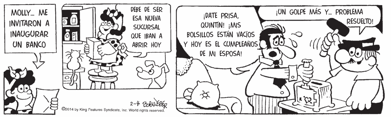 Happy OCR: DEBE DE SER ESA NUEVA ¡UN GOLPE MÁS Y. PROBLEMA MOLLY. ME ¡DATE PRISAQUINTIN! ¡MIS BOLSILLOS ESTÁN VACÍOS Y HOY ES EL CUMPLEAÑOS DE M ESPOSA! RESUELTO! INVITARON A INAUGURAR UN BANCO SUCURSAL QUE IBAN A ABRIR HOY ©2014 by King Features SyndicateInc. World rights reserved. DEBE DE SER ESA NUEVA ¡UN GOLPE MÁS Y. PROBLEMA MOLLY. ME ¡DATE PRISAQUINTIN! ¡MIS BOLSILLOS ESTÁN VACÍOS Y HOY ES EL CUMPLEAÑOS DE M ESPOSA! RESUELTO! INVITARON A INAUGURAR UN BANCO SUCURSAL QUE IBAN A ABRIR HOY ©2014 by King Features SyndicateInc. World rights reserved.