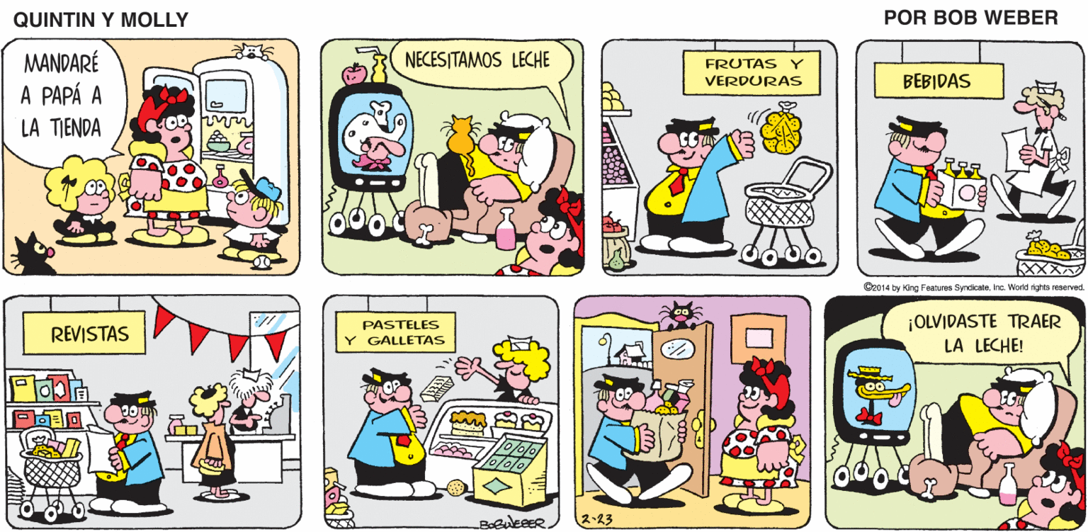Font OCR: QUINTIN Y MOLLY POR BOB WEBER MANDARÉ A PAPÁ A NECESITAMOS LECHE FRUTAS Y VERDURAS BEBIDAS LA TIENDA COD M XXX C2014 by King Features SyndicateInc. World rights reserved ¡OLVIDASTE TRAER LA LECHE! PASTELES REVISTAS Y GALLETAS ??23 QUINTIN Y MOLLY POR BOB WEBER MANDARÉ A PAPÁ A NECESITAMOS LECHE FRUTAS Y VERDURAS BEBIDAS LA TIENDA COD M XXX C2014 by King Features SyndicateInc. World rights reserved ¡OLVIDASTE TRAER LA LECHE! PASTELES REVISTAS Y GALLETAS ? ? 23