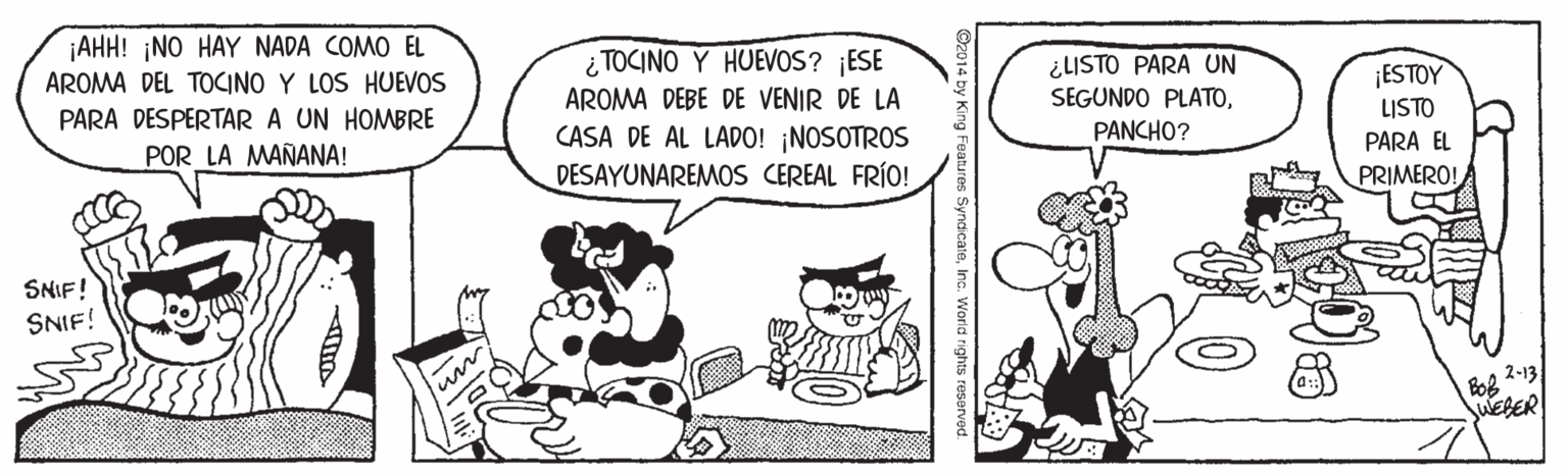 Font OCR: AHH! NO HAY NADA COMO EL AROMA DEL TOCINO Y LOS HUEVOS ¿ TOCINO Y HUEVOS? ¡ESE AROMA DEBE DE VENIR DE LA CASA DE AL LADO! ¡NOSOTROS DESAYUNAREMOS CEREAL FRÍO! ¿LISTO PARA UN SEGUNDO PLATO¡ESTOY LISTO PARA EL PARA DESPERTAR A UN HOMBRE POR LA MAÑANA! PANCHO? PRIMERO! SNIF! SNIF! 2-13 WEBER Inc. World rights reserved. AHH! NO HAY NADA COMO EL AROMA DEL TOCINO Y LOS HUEVOS ¿ TOCINO Y HUEVOS? ¡ESE AROMA DEBE DE VENIR DE LA CASA DE AL LADO! ¡NOSOTROS DESAYUNAREMOS CEREAL FRÍO! ¿LISTO PARA UN SEGUNDO PLATO¡ESTOY LISTO PARA EL PARA DESPERTAR A UN HOMBRE POR LA MAÑANA! PANCHO? PRIMERO! SNIF! SNIF! 2-13 WEBER Inc. World rights reserved.