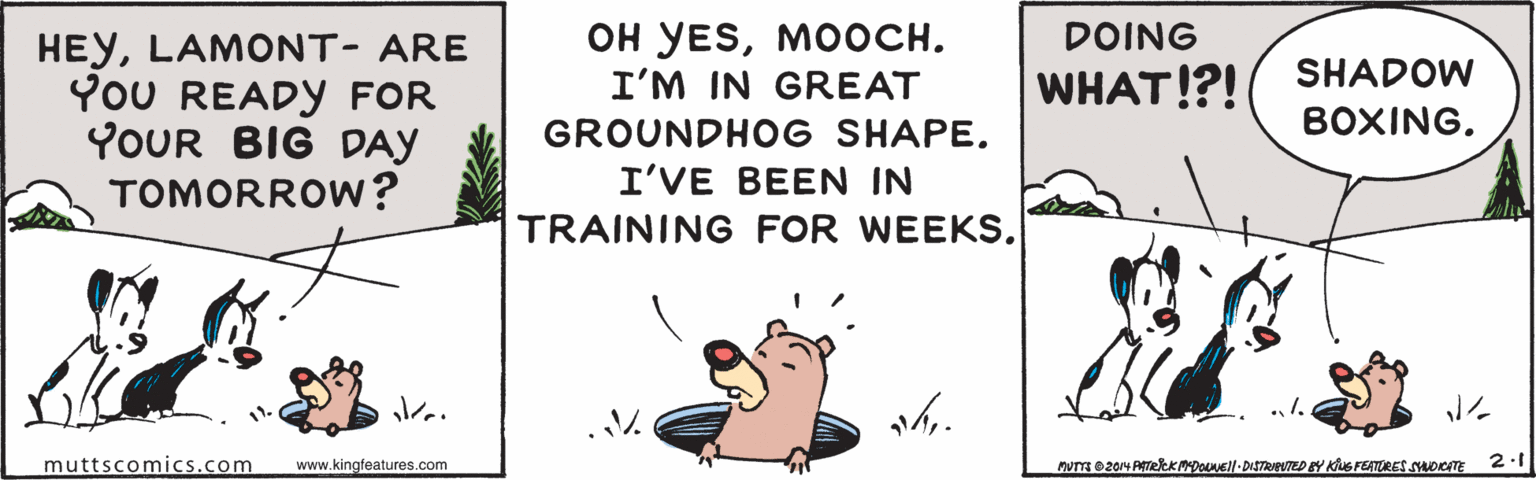 Terrestrial plant OCR: ?? ?ESMo???. I'M IN GREAT DOING HEYLAMONT- ARE YoU READY FOR YOUR BIG DAY TOMORROW? SHADOW WHAT!?! GROUNDHOG SHAPE. BOXINGI'VE BEEN IN TRAINING FOR WEEKS. .1. muttscomics.com www.kingfeatures.com 2.1 ?? ?ESMo???. I'M IN GREAT DOING HEYLAMONT- ARE YoU READY FOR YOUR BIG DAY TOMORROW? SHADOW WHAT!?! GROUNDHOG SHAPE. BOXINGI'VE BEEN IN TRAINING FOR WEEKS. .1. muttscomics.com www.kingfeatures.com 2.1
