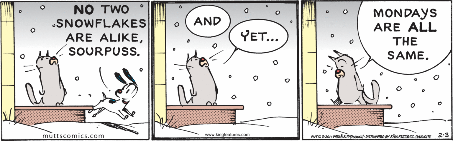 Illustration OCR: NO TWO MONDAYS ARE ALL •SNOWFLAKES AND ARE ALIKEYET... THE SOURPUSS. SAME. muttscomics.com www.kingfeatures.com Mum e2014 AeKMDONEll-DISTReUTED BY KS FEATURES suoTE 2-3 NO TWO MONDAYS ARE ALL •SNOWFLAKES AND ARE ALIKEYET... THE SOURPUSS. SAME. muttscomics.com www.kingfeatures.com Mum e2014 AeKMDONEll-DISTReUTED BY KS FEATURES suoTE 2-3