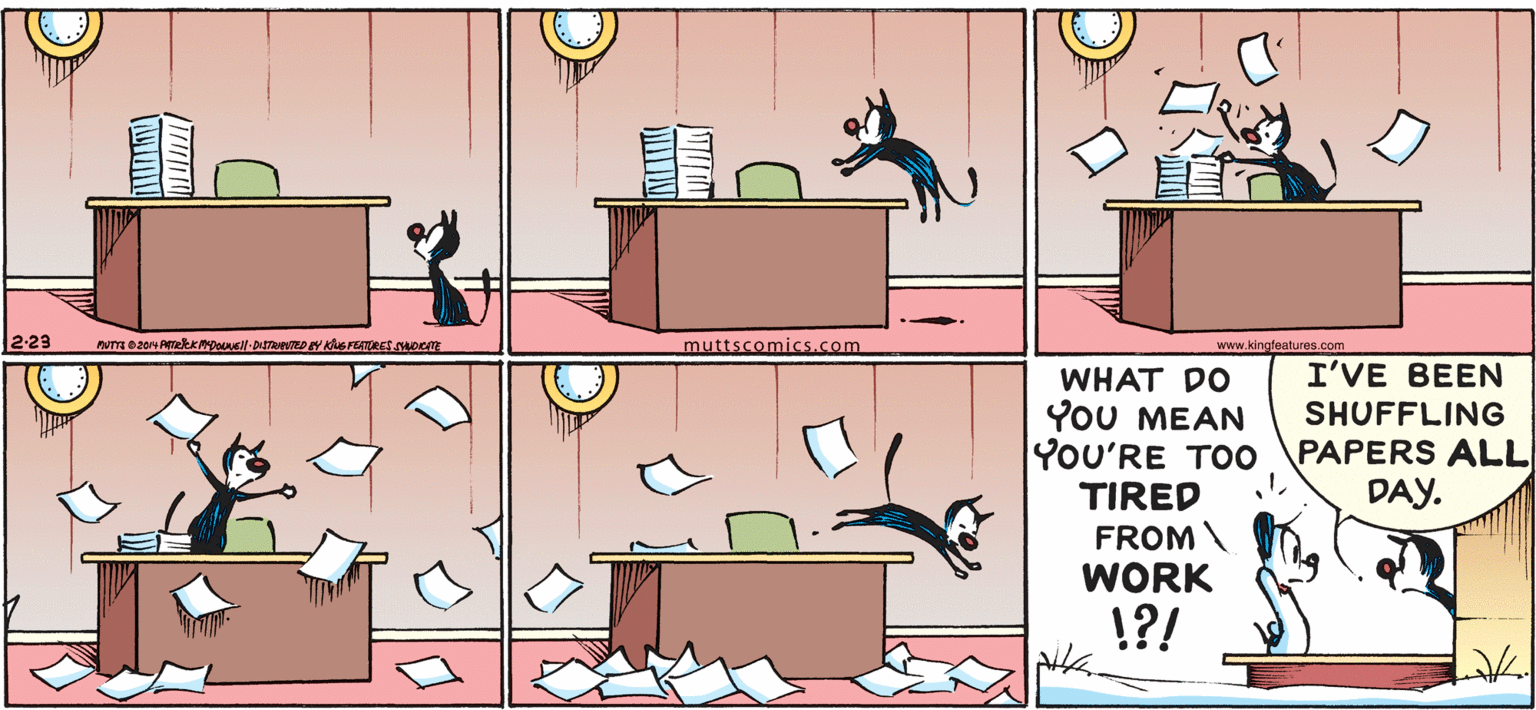 Table OCR: 2-23 muttscomics.com www.kingfeatures.com I'VE BEEN WHAT DO YoU MEAN YOU'RE TOO TIRED FROMWORK SHUFFLING PAPERS ALL DAY. !?! 2-23 muttscomics.com www.kingfeatures.com I'VE BEEN WHAT DO YoU MEAN YOU'RE TOO TIRED FROMWORK SHUFFLING PAPERS ALL DAY. !?!